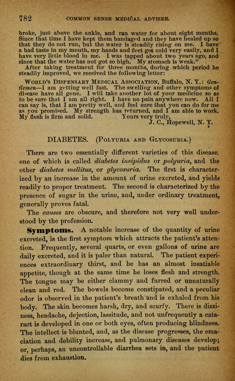 broke, just above the ankle, and ran water for about eight months. Since that time I have kept them bandaged and they have healed up so that they do not run, but the water is steadily rising on me. I have a bad taste in my mouth, my hands and feet get cold very easily, and I have very little blood in me. I was tapped about two years ago, and since that the water has not got so high. My stomach is weak. After taking treatment for three months, during which period he steadily improved, we received the following letter: World's Dispensary Medical Association, Buffalo, N. Y.: Gen- tlemen—I am getting well fast. The swelling and other symptoms of disease have all gone. I will take another lot of your medicine so as to be sure that I am all right. I have no pain anywhere now. All I can sajT is, that I am pretty well, and feel sure that you can do for me as you promised. My strength has returned, and I am able to work. My flesh is firm and solid. Yours very trulv, J. C, Hopewell, N. Y. DIABETES. (Polyuria and Glycosuria.) There are two essentially different varieties of this disease, one of which is called diabetes insipidus or polyuria, and the other diabetes mellitus, or glycosuria. The first is character- ized by an increase in the amount of urine excreted, and yields readily to proper treatment. The second is characterized by the presence of sugar in the urine, and, under ordinary treatment, generally proves fatal. The causes are obscure, and therefore not very well under- stood by the profession. Symptoms. A notable increase of the quantity of urine excreted, is the first symptom which attracts the patient's atten- tion. Frequently, several quarts, or even gallons of urine are daily excreted, and it is paler than natural. The patient experi- ences extraordinary thirst, and he has an almost insatiable appetite, though at the same time he loses flesh and strength. The tongue may be either clammy and furred or unnaturally clean and red. The bowels become constipated, and a peculiar odor is observed in the patient's breath and is exhaled from his body. The skin becomes harsh, dry, and scurfy. There is dizzi- ness, headache, dejection, lassitude, and not unfrequently a cata- ract is developed in one or both eyes, often producing blindness. The intellect is blunted, and, as the disease progresses, the ema- ciation and debility increase, and pulmonary diseases develop; or perhaps, an uncontrollable diarrhea sets in, and the patient dies from exhaustion.