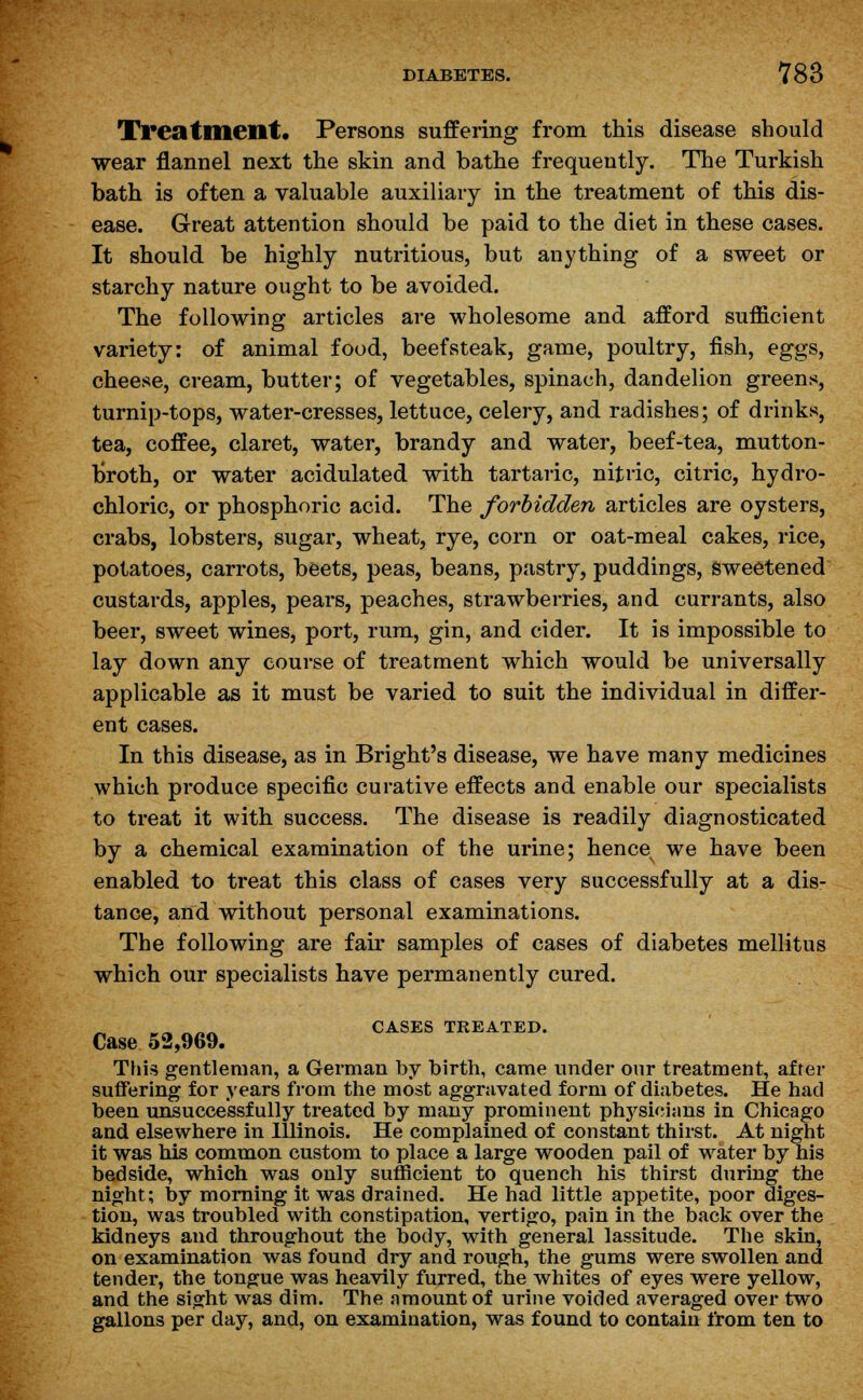 Treatment. Persons suffering from this disease should wear flannel next the skin and bathe frequently. The Turkish bath is often a valuable auxiliary in the treatment of this dis- ease. Great attention should be paid to the diet in these cases. It should be highly nutritious, but anything of a sweet or starchy nature ought to be avoided. The following articles are wholesome and afford sufficient variety: of animal food, beefsteak, game, poultry, fish, eggs, cheese, cream, butter; of vegetables, spinach, dandelion greens, turnip-tops, water-cresses, lettuce, celery, and radishes; of drinks, tea, coffee, claret, water, brandy and water, beef-tea, mutton- broth, or water acidulated with tartaric, nitric, citric, hydro- chloric, or phosphoric acid. The forbidden articles are oysters, crabs, lobsters, sugar, wheat, rye, corn or oat-meal cakes, rice, potatoes, carrots, beets, peas, beans, pastry, puddings, Sweetened custards, apples, pears, peaches, strawberries, and currants, also beer, sweet wines, port, rum, gin, and cider. It is impossible to lay down any course of treatment which would be universally applicable as it must be varied to suit the individual in differ- ent cases. In this disease, as in Bright's disease, we have many medicines which produce specific curative effects and enable our specialists to treat it with success. The disease is readily diagnosticated by a chemical examination of the urine; hence we have been enabled to treat this class of cases very successfully at a dis- tance, and without personal examinations. The following are fair samples of cases of diabetes mellitus which our specialists have permanently cured. „A ■ .^ CASES TREATED. Case 52,969. This gentleman, a German by birth, came under our treatment, after suffering for years from the most aggravated form of diabetes. He had been unsuccessfully treated by many prominent physicians in Chicago and elsewhere in Illinois. He complained of constant thirst. At night it was his common custom to place a large wooden pail of water by his bedside, which was only sufficient to quench his thirst during the night; by morning it was drained. He had little appetite, poor diges- tion, was troubled with constipation, vertigo, pain in the back over the kidneys and throughout the body, with general lassitude. The skin, on examination was found dry and rough, the gums were swollen and tender, the tongue was heavily furred, the whites of eyes were yellow, and the sight was dim. The amount of urine voided averaged over two gallons per day, and, on examination, was found to contain from ten to