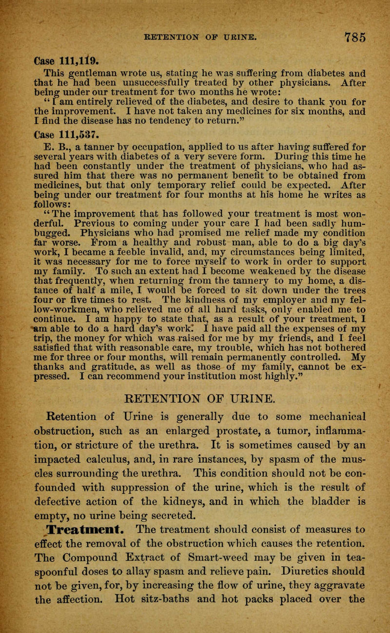 Case 111,119. This gentleman wrote us, stating he was suffering from diabetes and that he had been unsuccessfully treated by other physicians. After being under our treatment for two months he wrote:  [ am entirely relieved of the diabetes, and desire to thank you for the improvement. I have not taken any medicines for six months, and I find the disease has no tendency to return. Case 111,537. E. B., a tanner by occupation, applied to us after having suffered for several years with diabetes of a very severe form. During this time he had been constantly under the treatment of physicians, who had as- sured him that there was no permanent benefit to be obtained from medicines, but that only temporary relief could be expected. After being under our treatment for four months at his home he writes as follows:  The improvement that has followed your treatment is most won- derful. Previous to coming under your care I had been sadly hum- bugged. Physicians who had promised me relief made my condition far worse. From a healthy and robust man, able to do a big day's work, I became a feeble invalid, and, my circumstances being limited, it was necessary for me to force myself to work in order to support my family. To such an extent had I become weakened by the disease that frequently, when returning from the tannery to my home, a dis- tance of half a mile, I would be forced to sit down under the trees four or five times to rest. The kindness of my employer and my fel- low-workmen, who relieved me of all hard tasks, only enabled me to continue. I am happy to state that, as a result of your treatment, I am able to do a hard day's work.* I have paid all the expenses of my trip, the money for which was raised for me by my friends, and I feel satisfied that with reasonable care, my trouble, which has not bothered me for three or four months, will remain permanently controlled. My thanks and gratitude, as well as those of my family, cannot be ex- pressed. I can recommend your institution most highly. RETENTION OF URINE. Retention of Urine is generally due to some mechanical obstruction, such as an enlarged prostate, a tumor, inflamma- tion, or stricture of the urethra. It is sometimes caused by an impacted calculus, and, in rare instances, by spasm of the mus- cles surrounding the urethra. This condition should not be con- founded with suppression of the urine, which is the result of defective action of the kidneys, and in which the bladder is empty, no urine being secreted. Treatment. The treatment should consist of measures to effect the removal of the obstruction which causes the retention. The Compound Extract of Smart-weed may be given in tea- spoonful doses to allay spasm and relieve pain. Diuretics should not be given, for, by increasing the flow of urine, they aggravate the affection. Hot sitz-baths and hot packs placed over the