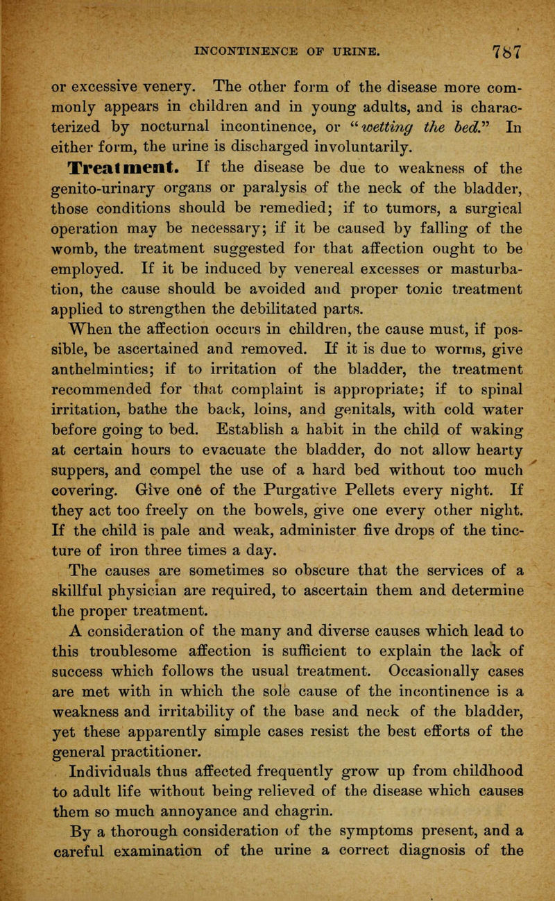 or excessive venery. The other form of the disease more com- monly appears in children and in young adults, and is charac- terized by nocturnal incontinence, or wetting the bed In either form, the urine is discharged involuntarily. Treatment. If the disease be due to weakness of the genito-urinary organs or paralysis of the neck of the bladder, those conditions should be remedied; if to tumors, a surgical operation may be necessary; if it be caused by falling of the womb, the treatment suggested for that affection ought to be employed. If it be induced by venereal excesses or masturba- tion, the cause should be avoided and proper tonic treatment applied to strengthen the debilitated parts. When the affection occurs in children, the cause must, if pos- sible, be ascertained and removed. If it is due to worms, give anthelmintics; if to irritation of the bladder, the treatment recommended for that complaint is appropriate; if to spinal irritation, bathe the back, loins, and genitals, with cold water before going to bed. Establish a habit in the child of waking at certain hours to evacuate the bladder, do not allow hearty suppers, and compel the use of a hard bed without too much covering. Give one of the Purgative Pellets every night. If they act too freely on the bowels, give one every other night. If the child is pale and weak, administer five drops of the tinc- ture of iron three times a day. The causes are sometimes so obscure that the services of a skillful physician are required, to ascertain them and determine the proper treatment. A consideration of the many and diverse causes which lead to this troublesome affection is sufficient to explain the lack of success which follows the usual treatment. Occasionally cases are met with in which the sole cause of the incontinence is a weakness and irritability of the base and neck of the bladder, yet these apparently simple cases resist the best efforts of the general practitioner. Individuals thus affected frequently grow up from childhood to adult life without being relieved of the disease which causes them so much annoyance and chagrin. By a thorough consideration of the symptoms present, and a careful examination of the urine a correct diagnosis of the