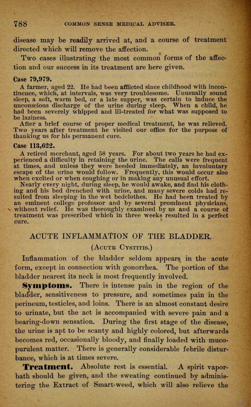 disease may be readily arrived at, and a course of treatment directed which will remove the affection. Two cases illustrating the most common forms of the affec- tion and our success in its treatment are here given. Case 79,979. A farmer, aged 22. He had been afflicted since childhood with incon- tinence, which, at intervals, was very troublesome. Unusually sound sleep, a soft, warm bed, or a late supper, was certain to induce the unconscious discharge of the urine during sleep. When a child, he had been severely whipped and ill-treated for what was supposed to be laziness. After a brief course of proper medical treatment, he was relieved. Two years after treatment he visited our office for the purpose of thanking us for his permanent cure. Case 113,622. A retired merchant, aged 58 years. For about two years he had ex- perienced a difficulty in retaining the urine. The calls were frequent at times, -and unless they were heeded immediately, an involuntary escape of the nrine would follow. Frequently, this would occur also when excited or when coughing or in making any unusual effort. Nearly every night, during sleep, he would awake, and find his cloth- ing and his bed drenched with urine, and many severe colds had re- sulted from sleeping in the wet bedclothes. He had been treated by an eminent college professor and by several prominent physicians, v without relief. He was thoroughly examined by us and a course of treatment was prescribed which in three weeks resulted in a perfect cure. ACUTE INFLAMMATION OF THE BLADDER. (Acute Cystitis.) Inflammation of the bladder seldom appears in the acute form, except in connection with gonorrhea. The portion of the bladder nearest its neck is most frequently involved. Symptoms. There is intense pain in the region of the bladxler, sensitiveness to pressure, and sometimes pain in the perineum, testicles, and loins. There is an almost constant desire to urinate, but the act is accompanied with severe pain and a bearing-down sensation. During the first stage of the disease, the urine is apt to be scanty and highly colored, but afterwards becomes red, occasionally bloody, and finally loaded with muco- purulent matter. There is generally considerable febrile distur- bance, which is at times severe. Treatment. Absolute rest is essential. A spirit vapor- bath should be given, and the sweating continued by adminis- tering the Extract of Smart-weed, which will also relieve the