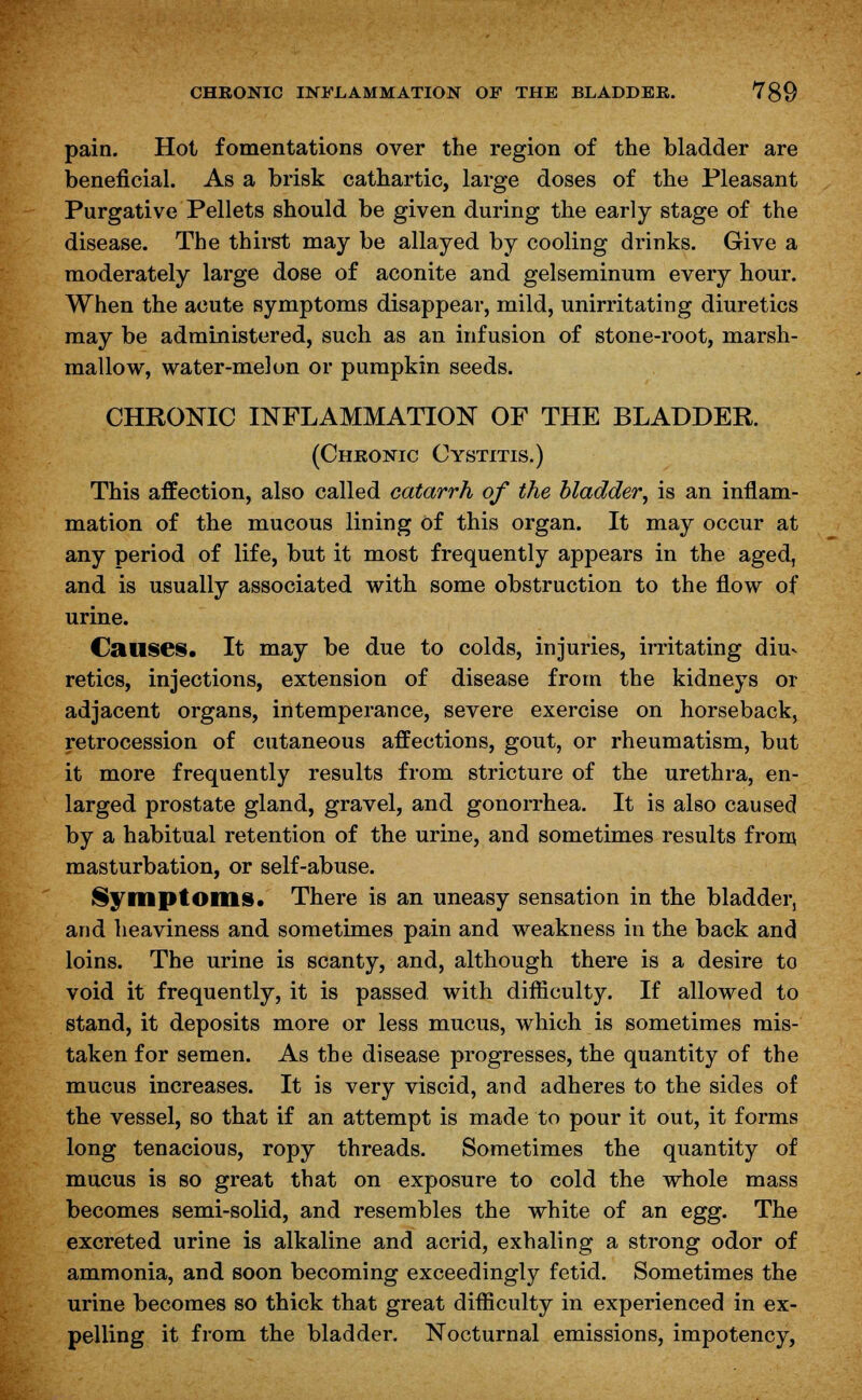 pain. Hot fomentations over the region of the bladder are beneficial. As a brisk cathartic, large doses of the Pleasant Purgative Pellets should be given during the early stage of the disease. The thirst may be allayed by cooling drinks. Give a moderately large dose of aconite and gelseminum every hour. When the acute symptoms disappear, mild, unirritating diuretics may be administered, such as an infusion of stone-root, marsh- mallow, water-melon or pumpkin seeds. CHRONIC INFLAMMATION OF THE BLADDER. (Chronic Cystitis.) This affection, also called catarrh of the bladder, is an inflam- mation of the mucous lining Of this organ. It may occur at any period of life, but it most frequently appears in the aged, and is usually associated with some obstruction to the flow of urine. Causes. It may be due to colds, injuries, irritating diu^ re tics, injections, extension of disease from the kidneys or adjacent organs, intemperance, severe exercise on horseback, retrocession of cutaneous affections, gout, or rheumatism, but it more frequently results from stricture of the urethra, en- larged prostate gland, gravel, and gonorrhea. It is also caused by a habitual retention of the urine, and sometimes results from masturbation, or self-abuse. Symptoms. There is an uneasy sensation in the bladder, and heaviness and sometimes pain and weakness in the back and loins. The urine is scanty, and, although there is a desire to void it frequently, it is passed with difficulty. If allowed to stand, it deposits more or less mucus, which is sometimes mis- taken for semen. As the disease progresses, the quantity of the mucus increases. It is very viscid, and adheres to the sides of the vessel, so that if an attempt is made to pour it out, it forms long tenacious, ropy threads. Sometimes the quantity of mucus is so great that on exposure to cold the whole mass becomes semi-solid, and resembles the white of an egg. The excreted urine is alkaline and acrid, exhaling a strong odor of ammonia, and soon becoming exceedingly fetid. Sometimes the urine becomes so thick that great difficulty in experienced in ex- pelling it from the bladder. Nocturnal emissions, impotency,