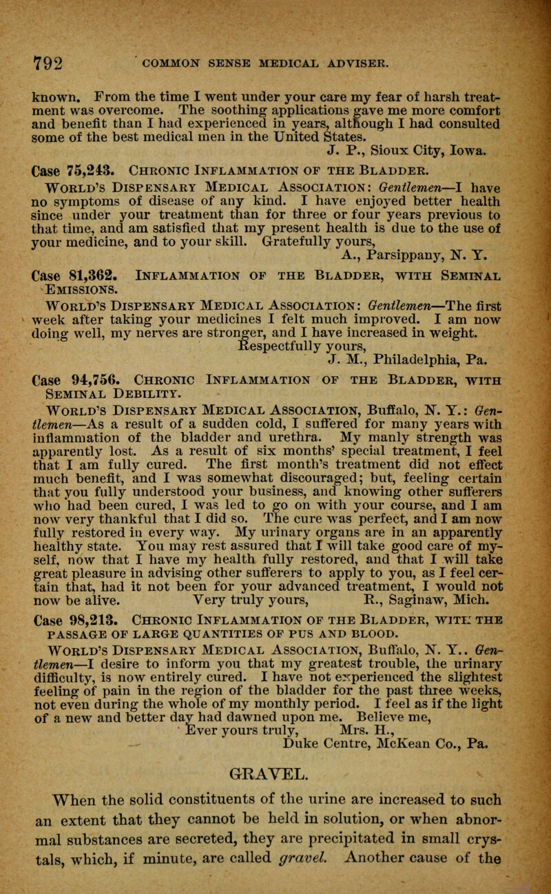 known. From the time I went under your care my fear of harsh treat- ment was overcome. The soothing applications gave me more comfort and benefit than I had experienced in years, although I had consulted some of the best medical men in the United States. J. P., Sioux City, Iowa. Case 75,243. Chronic Inflammation of the Bladder. World's Dispensary Medical Association: Gentlemen—I have no symptoms of disease of any kind. I have enjoyed better health since under your treatment than for three or four years previous to that time, and am satisfied that my present health is due to the use of your medicine, and to your skill. Gratefully yours, A., Parsippany, N. Y. Case 81,362. Inflammation of the Bladder, with Seminal Emissions. World's Dispensary Medical Association: Gentlemen—The first week after taking your medicines I felt much improved. I am now doing well, my nerves are stronger, and I have increased in weight. Respectfully yours, J. M., Philadelphia, Pa. Case 94,756. Chronic Inflammation of the Bladder, with Seminal Debility. World's Dispensary Medical Association, Buffalo, N. Y.: Gen- tlemen—As a result of a sudden cold, I suffered for many years with inflammation of the bladder and urethra. My manly strength was apparently lost. As a result of six months' special treatment, I feel that I am fully cured. The first month's treatment did not effect much benefit, and I was somewhat discouraged; but, feeling certain that you fully understood your business, and knowing other sufferers who had been cured, I was led to go on with your course, and I am now very thankful that I did so. The cure was perfect, and I am now fully restored in every way. My urinary organs are in an apparently healthy state. You may rest assured that I will take good care of my- self, now that I have my health fully restored, and that I will take great pleasure in advising other sufferers to apply to you, as I feel cer- tain that, had it not been for your advanced treatment, I would not now be alive. Very truly yours, P., Saginaw, Mich. Case 98,213. Chronic Inflammation of the Bladder, witi: the PASSAGE OF LARGE QUANTITIES OF PUS AND BLOOD. World's Dispensary Medical Association, Buffalo, N. Y.. Gen- tlemen—I desire to inform you that my greatest trouble, the urinary difficulty, is now entirely cured. I have not experienced the slightest feeling of pain in the region of the bladder for the past three weeks, not even during the whole of my monthly period. I feel as if the light of a new and better day had dawned upon me. Believe me, Ever yours truly, Mrs. H., Duke Centre, McKean Co., Pa. GRAVEL. When the solid constituents of the urine are increased to such an extent that they cannot be held in solution, or when abnor- mal substances are secreted, they are precipitated in small crys- tals, which, if minute, are called gravel. Another cause of the