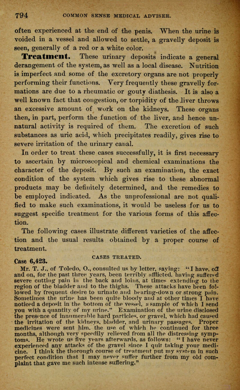 often experienced at the end of the penis. When the urine is voided in a vessel and allowed to settle, a gravelly deposit is seen, generally of a red or a white color. Treatment. These urinary deposits indicate a general derangement of the system, as well as a local disease. Nutrition is imperfect and some of the excretory organs are not properly performing their functions. Very frequently these gravelly for- mations are due to a rheumatic or gouty diathesis. It is also a well known fact that congestion, or torpidity of the Jiver throws an excessive amount of work on the kidneys. These organs then, in part, perform the function of the liver, and hence un- natural activity is required of them. The excretion of such substances as uric acid, which precipitates readily, gives rise to severe irritation of the urinary canal. In order to treat these cases successfully, it is first necessary to ascertain by microscopical and chemical examinations the character of the deposit. By such an examination, the exact condition of the system which gives rise to these abnormal products may be definitely determined, and the remedies to be employed indicated. As the unprofessional are not quali- fied to make such examinations, it would be useless for us to suggest specific treatment for the various forms of this affec- tion. The following cases illustrate different varieties of the affec- tion and the usual results obtained by a proper course of treatment. m irt,« CASES TREATED. Case 6,423. Mr. T. J., of Toledo, O., consulted us by letter, paying: I have, off and on, for the past threes years, been terribly afflicted, having suffered severe cutting pain in the back and loins, at times extending to the region of the bladder and to the thighs. These attacks have been fol- lowed by frequent desire to urinate and bearing-down or strong pais. Sometimes the urine has been quite bloody and at other times I have noticed a deposit in the bottom of the vessel, a sample of which 1 send you with a quantity of my urine. Examination of the urine disclosed the presence of innumerable hard particles, or gravel, which had caused the irritation of the kidneys, bladder, and urinary passages. Proper medicines were sent him. the use of which he continued for three months, although very speedily relieved from all the distressing symp- toms. He wrote us five years afterwards, as follows:  [ have never experienced any attacks of the gravel since I quit taking your medi- cine. I think the thorough course of treatment put my system in such perfect condition that I may never suffer further from my old com- plaint that gave me such intense suffering.