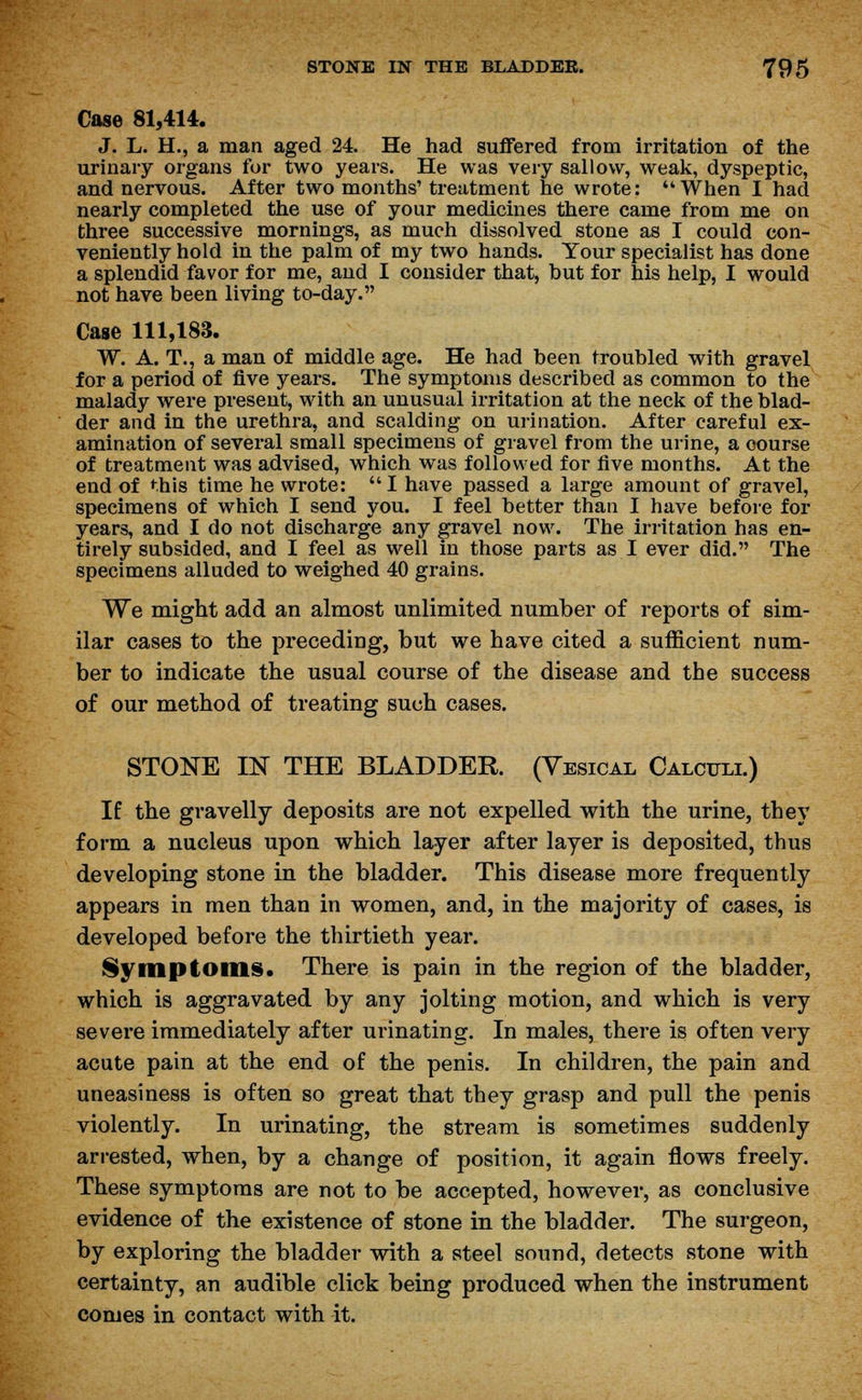 Case 81,414. J. L. H., a man aged 24. He had suffered from irritation of the urinary organs for two years. He was very sallow, weak, dyspeptic, and nervous. After two months' treatment he wrote: When I had nearly completed the use of your medicines there came from me on three successive mornings, as much dissolved stone as I could con- veniently hold in the palm of my two hands. Your specialist has done a splendid favor for me, and I consider that, taut for his help, I would not have been living to-day. Case 111,183. W. A. T., a man of middle age. He had taeen troubled with gravel for a period of five years. The symptoms described as common to the malady were present, with an unusual irritation at the neck of the blad- der and in the urethra, and scalding on urination. After careful ex- amination of several small specimens of gravel from the urine, a course of treatment was advised, which was followed for five months. At the end of this time he wrote: I have passed a large amount of gravel, specimens of which I send you. I feel better than I have before for years, and I do not discharge any gravel now. The irritation has en- tirely subsided, and I feel as well in those parts as I ever did. The specimens alluded to weighed 40 grains. We might add an almost unlimited number of reports of sim- ilar cases to the preceding, but we have cited a sufficient num- ber to indicate the usual course of the disease and the success of our method of treating such cases. STONE IN THE BLADDER. (Vesical Calculi.) If the gravelly deposits are not expelled with the urine, they form a nucleus upon which layer after layer is deposited, thus developing stone in the bladder. This disease more frequently appears in men than in women, and, in the majority of cases, is developed before the thirtieth year. Symptoms. There is pain in the region of the bladder, which is aggravated by any jolting motion, and which is very severe immediately after urinating. In males, there is often very acute pain at the end of the penis. In children, the pain and uneasiness is often so great that they grasp and pull the penis violently. In urinating, the stream is sometimes suddenly arrested, when, by a change of position, it again flows freely. These symptoms are not to be accepted, however, as conclusive evidence of the existence of stone in the bladder. The surgeon, by exploring the bladder with a steel sound, detects stone with certainty, an audible click being produced when the instrument comes in contact with it.