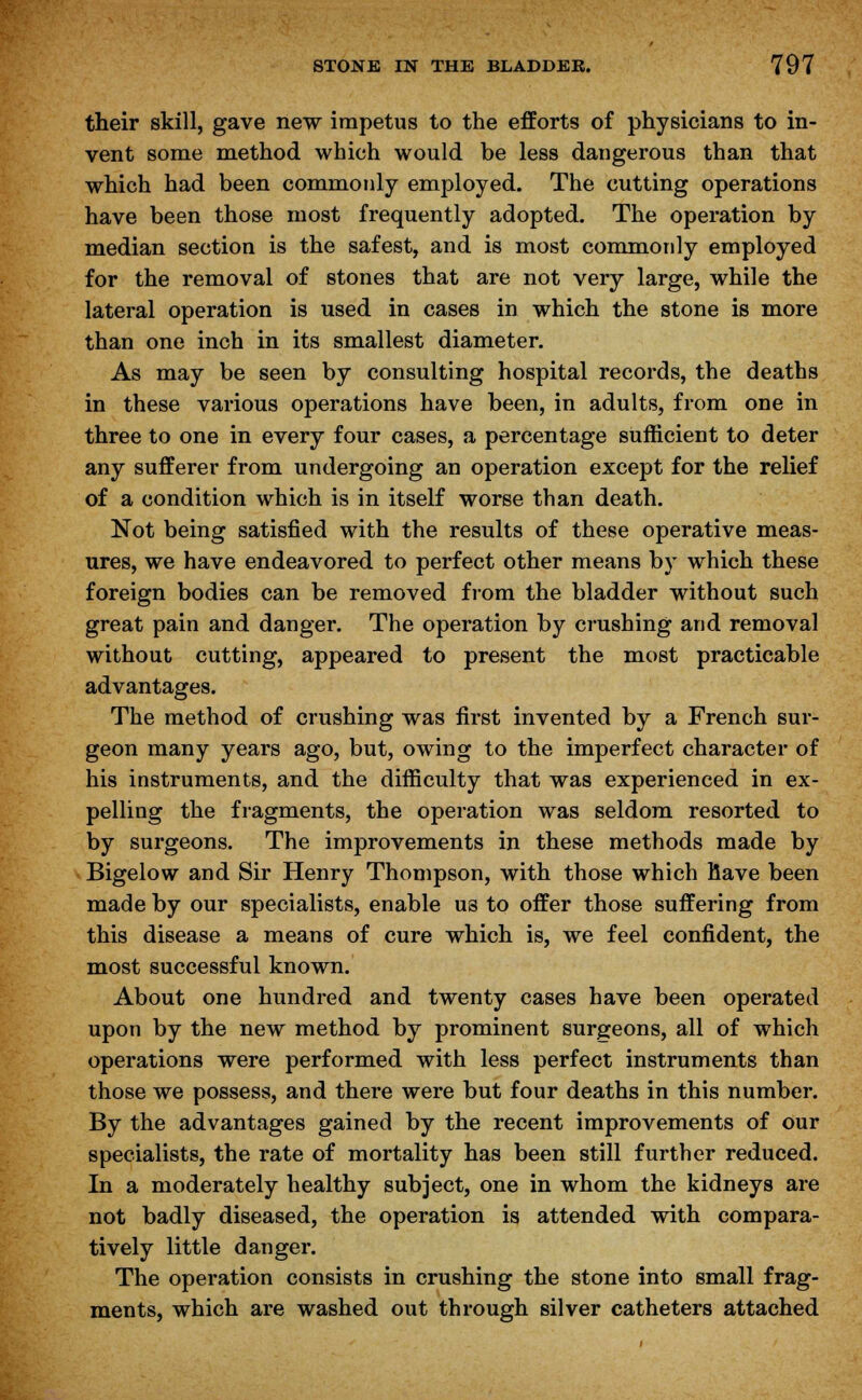 their skill, gave new impetus to the efforts of physicians to in- vent some method which would be less dangerous than that which had been commonly employed. The cutting operations have been those most frequently adopted. The operation by median section is the safest, and is most commonly employed for the removal of stones that are not very large, while the lateral operation is used in cases in which the stone is more than one inch in its smallest diameter. As may be seen by consulting hospital records, the deaths in these various operations have been, in adults, from one in three to one in every four cases, a percentage sufficient to deter any sufferer from undergoing an operation except for the relief of a condition which is in itself worse than death. Not being satisfied with the results of these operative meas- ures, we have endeavored to perfect other means by which these foreign bodies can be removed from the bladder without such great pain and danger. The operation by crushing and removal without cutting, appeared to present the most practicable advantages. The method of crushing was first invented by a French sur- geon many years ago, but, owing to the imperfect character of his instruments, and the difficulty that was experienced in ex- pelling the fragments, the operation was seldom resorted to by surgeons. The improvements in these methods made by Bigelow and Sir Henry Thompson, with those which have been made by our specialists, enable us to offer those suffering from this disease a means of cure which is, we feel confident, the most successful known. About one hundred and twenty cases have been operated upon by the new method by prominent surgeons, all of which operations were performed with less perfect instruments than those we possess, and there were but four deaths in this number. By the advantages gained by the recent improvements of our specialists, the rate of mortality has been still further reduced. In a moderately healthy subject, one in whom the kidneys are not badly diseased, the operation is attended with compara- tively little danger. The operation consists in crushing the stone into small frag- ments, which are washed out through silver catheters attached