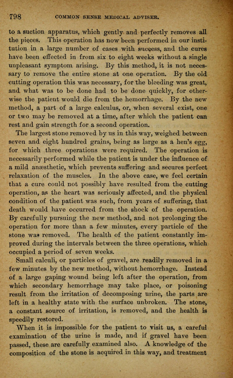 to a suction apparatus, which gently and perfectly removes all the pieces. This operation has now been performed in our insti- tution in a large number of cases with success, and the cures have been effected in from six to eight weeks without a single unpleasant symptom arising. By this method, it is not neces- sary to remove the entire stone at one operation. By the old cutting operation this was necessary, for the bleeding was great, and what was to be done had to be done quickly, for other- wise the patient would die from the hemorrhage. By the new method, a part of a large calculus, or, when several exist, one or two may be removed at a time, after which the patient can rest and gain strength for a second operation. The largest stone removed by us in this way, weighed between seven and eight hundred grains, being as large as a hen's egg, for which three operations were required. The operation is necessarily performed while the patient is under the influence of a mild anaesthetic, which prevents suffering and secures perfect relaxation of the muscles. In the above case, we feel certain that a cure could not possibly have resulted from the cutting operation, as the heart was seriously affected, and the physical condition of the patient was such, from years of suffering, that death would have occurred from the shock of the operation. By carefully pursuing the new method, and not prolonging the operation for more than a few minutes, every particle of the stone was removed. The health of the patient constantly im- proved during the intervals between the three operations, which occupied a period of seven weeks. Small calculi, or particles of gravel, are readily removed in a few minutes by the new method, without hemorrhage. Instead of a large gaping wound being left after the operation, from which secondary hemorrhage may take place, or poisoning result from the irritation of decomposing urine, the parts are left in a healthy state with the surface unbroken. The stone, a constant source of irritation, is removed, and the health is speedily restored. When it is impossible for the patient to visit us, a careful examination of the urine is made, and if gravel have been passed, these are carefully examined also. A knowledge of the composition of the stone is acquired in this way, and treatment