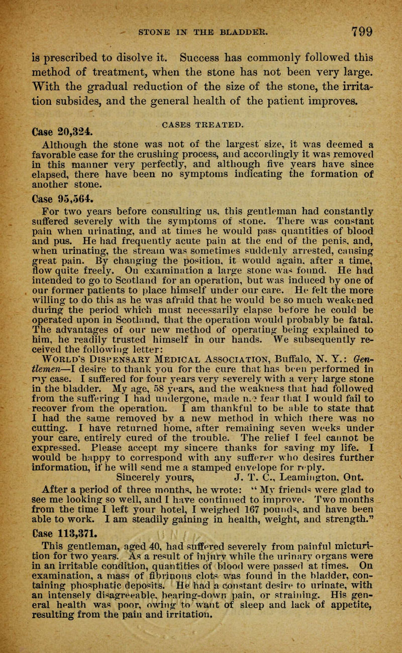 is prescribed to disolve it. Success has commonly followed this method of treatment, when the stone has not been very large. With the gradual reduction of the size of the stone, the irrita- tion subsides, and the general health of the patient improves. „ „.• CASES TREATED. Case 20,324. Although the stone was not of the largest size, it was deemed a favorable case for the crushing process, and accordingly it was removed in this manner very perfectly, and although five years have since elapsed, there have been no symptoms indicating the formation of another stone. Case 95,564. For two years before consulting us, this gentleman had constantly suffered severely with the symptoms of stone. There was constant pain when urinating, and at times he would pass quantities of blood and pus. He had frequently acute pain at the end of the penis, and, when urinating, the stream was sometimes suddenly arrested, causing treat pain. By changing the position, it would again, after a time, ow quite freely. On examination a large stone was found. He had intended to go to Scotland for an operation, but was induced by one of our former patients to place himself under our care. He felt the more willing to do this as he was afraid that he would be so much weakened during the period which must necessarily elapse before he could be operated upon in Scotland, that the operation would probably be fatal. The advantages of our new method of operating being explained to him, he readily trusted himself in our hands. We subsequently re- ceived the following letter: World's Dispensary Medical Association, Buffalo, N. Y.: Gen- tlemen—I desire to thank you for the cure that has been performed in my case. I suffered for four years very severely with a very large stone in the bladder. My age, 58 years, and the weakness that had followed from the suffering I had undergone, made m? fear that I would fail to recover from the operation. I am thankful to be able to state that I had the same removed by a new method in which there was no cutting. I have returned home, after remaining seven weeks under your care, entirely cured of the trouble. The relief I feel cannot be expressed. Please accept my sincere thanks for saving my life. I would be happy to correspond with any sufferer who desires further information, if he will send me a stamped envelope for r«ply. Sincerely yours, J. T. C, Leamington. Ont. After a period of three months, he wrote:  My friend* were glad to see me looking so well, and I have continued to improve. Two months from the time I left your hotel, I weighed 167 pounds, and have been able to work. I am steadily gaining in health, weight, and strength. Case 113,371. This gentleman, aged 40, had suffered severely from painful micturi- tion for two years. As a result of injury while the urinary organs were in an irritable condition, quantities of blood were passed at times. On examination, a mass of fibrinous clots was found in the bladder, con- taining phosphatic deposits. He had a constant desire to urinate, with an intensely disagreeable, bearing-down pain, or straining. His gen- eral health was poor, owing to want of sleep and lack of appetite, resulting from the pain and irritation.