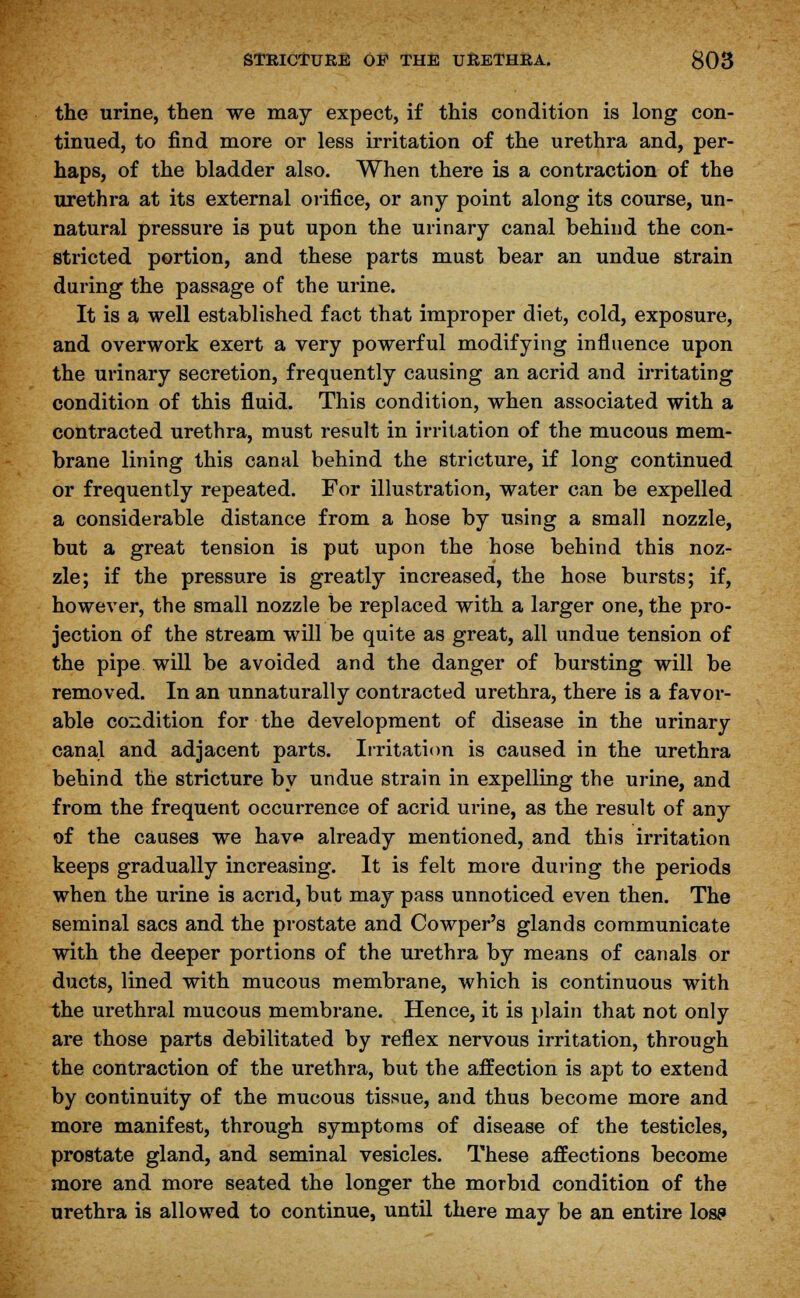 the urine, then we may expect, if this condition is long con- tinued, to find more or less irritation of the urethra and, per- haps, of the bladder also. When there is a contraction of the urethra at its external orifice, or any point along its course, un- natural pressure is put upon the urinary canal behind the con- stricted portion, and these parts must bear an undue strain during the passage of the urine. It is a well established fact that improper diet, cold, exposure, and overwork exert a very powerful modifying influence upon the urinary secretion, frequently causing an acrid and irritating condition of this fluid. This condition, when associated with a contracted urethra, must result in irritation of the mucous mem- brane lining this canal behind the stricture, if long continued or frequently repeated. For illustration, water can be expelled a considerable distance from a hose by using a small nozzle, but a great tension is put upon the hose behind this noz- zle; if the pressure is greatly increased, the hose bursts; if, however, the small nozzle be replaced with a larger one, the pro- jection of the stream will be quite as great, all undue tension of the pipe will be avoided and the danger of bursting will be removed. In an unnaturally contracted urethra, there is a favor- able condition for the development of disease in the urinary canal and adjacent parts. Irritation is caused in the urethra behind the stricture by undue strain in expelling the urine, and from the frequent occurrence of acrid urine, as the result of any of the causes we hav<» already mentioned, and this irritation keeps gradually increasing. It is felt more during the periods when the urine is acrid, but may pass unnoticed even then. The seminal sacs and the prostate and Cowper's glands communicate with the deeper portions of the urethra by means of canals or ducts, lined with mucous membrane, which is continuous with the urethral mucous membrane. Hence, it is plain that not only are those parts debilitated by reflex nervous irritation, through the contraction of the urethra, but the affection is apt to extend by continuity of the mucous tissue, and thus become more and more manifest, through symptoms of disease of the testicles, prostate gland, and seminal vesicles. These affections become more and more seated the longer the morbid condition of the urethra is allowed to continue, until there may be an entire lose