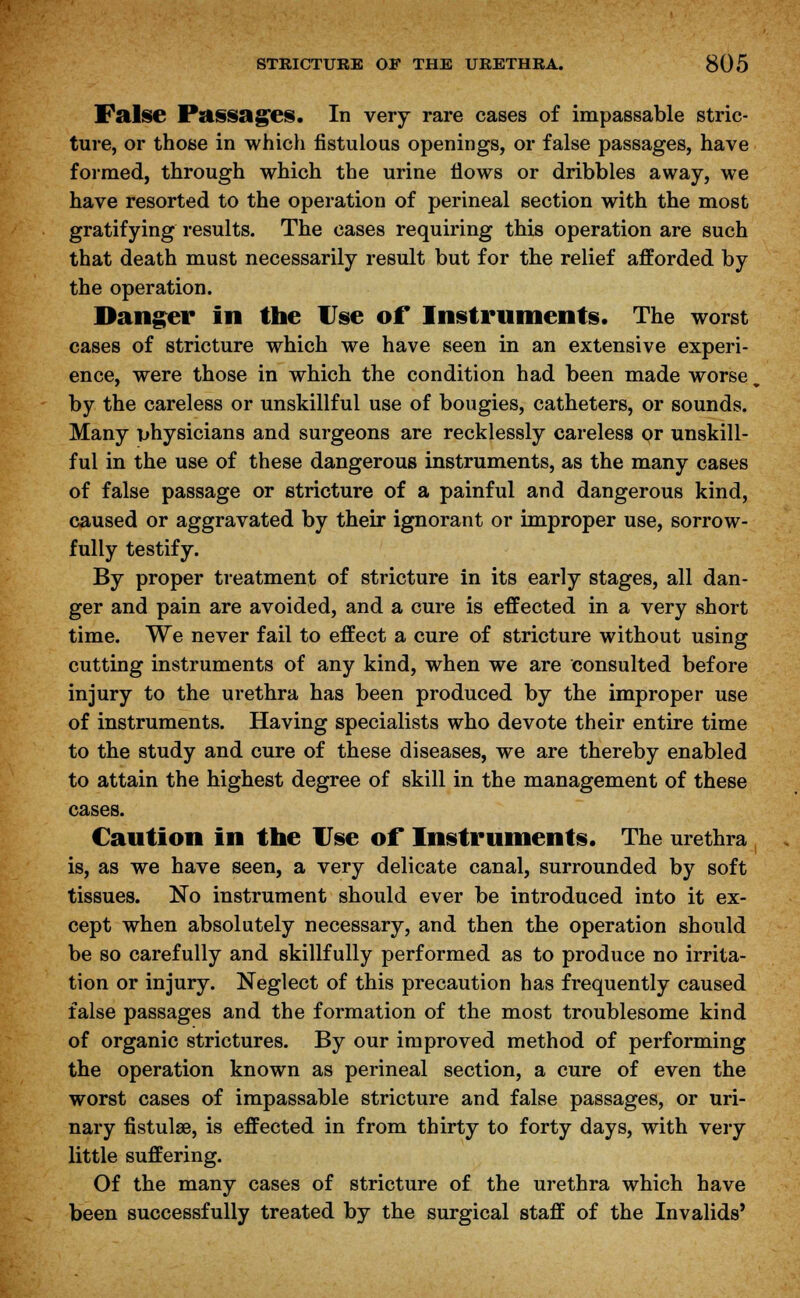 False Passages. In very rare cases of impassable stric- ture, or those in which fistulous openings, or false passages, have formed, through which the urine flows or dribbles away, we have resorted to the operation of perineal section with the most gratifying results. The cases requiring this operation are such that death must necessarily result but for the relief afforded by the operation. Danger in the Use or Instruments. The worst cases of stricture which we have seen in an extensive experi- ence, were those in which the condition had been made worse by the careless or unskillful use of bougies, catheters, or sounds. Many physicians and surgeons are recklessly careless or unskill- ful in the use of these dangerous instruments, as the many cases of false passage or stricture of a painful and dangerous kind, caused or aggravated by their ignorant or improper use, sorrow- fully testify. By proper treatment of stricture in its early stages, all dan- ger and pain are avoided, and a cure is effected in a very short time. We never fail to effect a cure of stricture without using cutting instruments of any kind, when we are consulted before injury to the urethra has been produced by the improper use of instruments. Having specialists who devote their entire time to the study and cure of these diseases, we are thereby enabled to attain the highest degree of skill in the management of these cases. Caution in the Use of Instruments. The urethra is, as we have seen, a very delicate canal, surrounded by soft tissues. No instrument should ever be introduced into it ex- cept when absolutely necessary, and then the operation should be so carefully and skillfully performed as to produce no irrita- tion or injury. Neglect of this precaution has frequently caused false passages and the formation of the most troublesome kind of organic strictures. By our improved method of performing the operation known as perineal section, a cure of even the worst cases of impassable stricture and false passages, or uri- nary fistulae, is effected in from thirty to forty days, with very little suffering. Of the many cases of stricture of the urethra which have been successfully treated by the surgical staff of the Invalids'