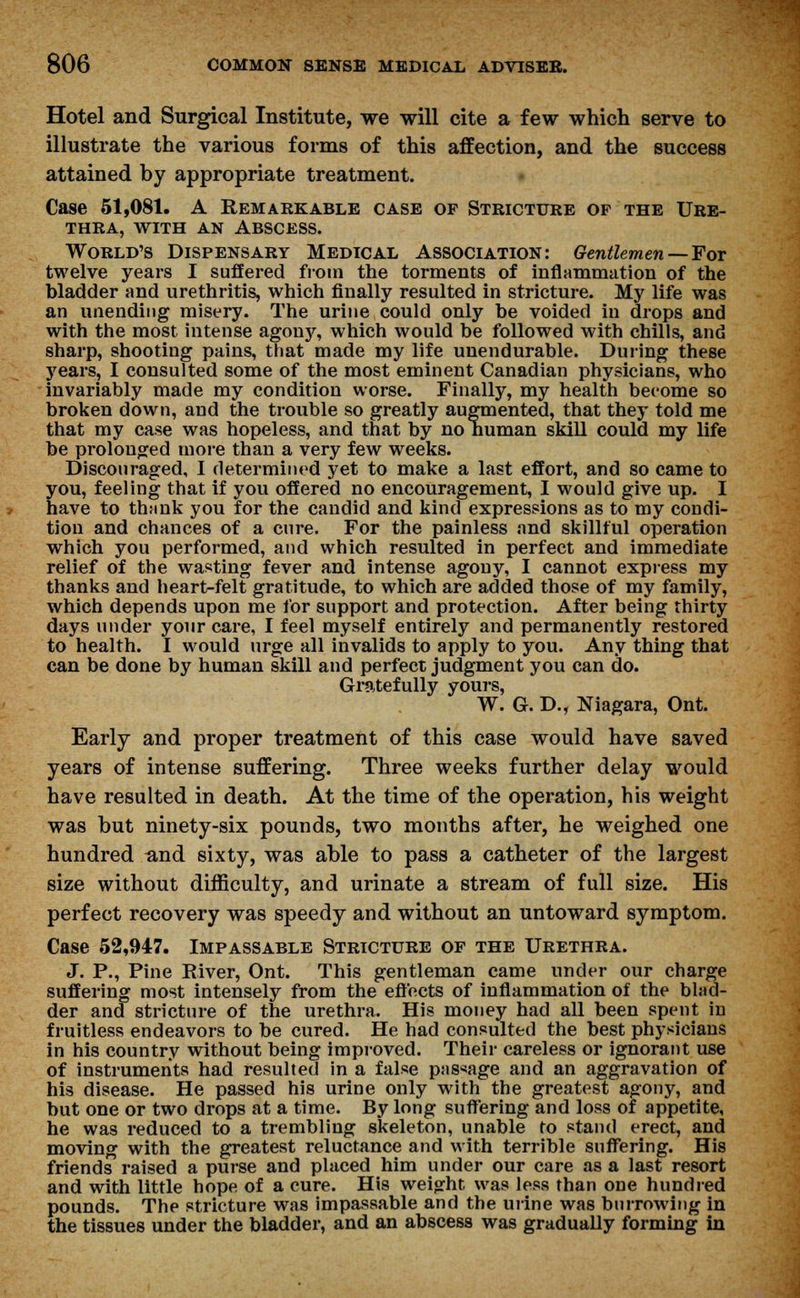 Hotel and Surgical Institute, we will cite a few which serve to illustrate the various forms of this affection, and the success attained by appropriate treatment. Case 51,081. A Remarkable case op Stricture of the Ure- thra, with an Abscess. World's Dispensary Medical Association: Gentlemen—For twelve years I suffered from the torments of inflammation of the bladder and urethritis, which finally resulted in stricture. My life was an unending misery. The urine could only be voided in drops and with the most intense agony, which would be followed with chills, and sharp, shooting pains, that made my life unendurable. During these years, I consulted some of the most eminent Canadian physicians, who invariably made my condition worse. Finally, my health become so broken down, and the trouble so greatly augmented, that they told me that my case was hopeless, and that by no human skill could my life be prolonged more than a very few weeks. Discouraged, I determined yet to make a last effort, and so came to you, feeling that if you offered no encouragement, I would give up. I have to thfink you for the candid and kind expressions as to my condi- tion and chances of a cure. For the painless and skillful operation which you performed, and which resulted in perfect and immediate relief of the wasting fever and intense agony, I cannot express my thanks and heart-felt gratitude, to which are added those of my family, which depends upon me for support and protection. After being thirty days under your care, I feel myself entirely and permanently restored to health. I would urge all invalids to apply to you. Any thing that can be done by human skill and perfect judgment you can do. Gratefully yours, W. G. D., Niagara, Ont. Early and proper treatment of this case would have saved years of intense suffering. Three weeks further delay would have resulted in death. At the time of the operation, his weight was but ninety-six pounds, two months after, he weighed one hundred and sixty, was able to pass a catheter of the largest size without difficulty, and urinate a stream of full size. His perfect recovery was speedy and without an untoward symptom. Case 52,947. Impassable Stricture of the Urethra. J. P., Pine River, Ont. This gentleman came under our charge suffering most intensely from the effects of inflammation of the blad- der and stricture of the urethra. His money had all been spent in fruitless endeavors to be cured. He had consulted the best physicians in his country without being improved. Their careless or ignorant use of instruments had resulted in a false passage and an aggravation of his disease. He passed his urine only with the greatest agony, and but one or two drops at a time. By long suffering and loss of appetite, he was reduced to a trembling skeleton, unable to stand erect, and moving with the greatest reluctance and with terrible suffering. His friends raised a purse and placed him under our care as a last resort and with little hope of a cure. His weight was less than one hundred pounds. The stricture was impassable and the urine was burrowing in the tissues under the bladder, and an abscess was gradually forming in