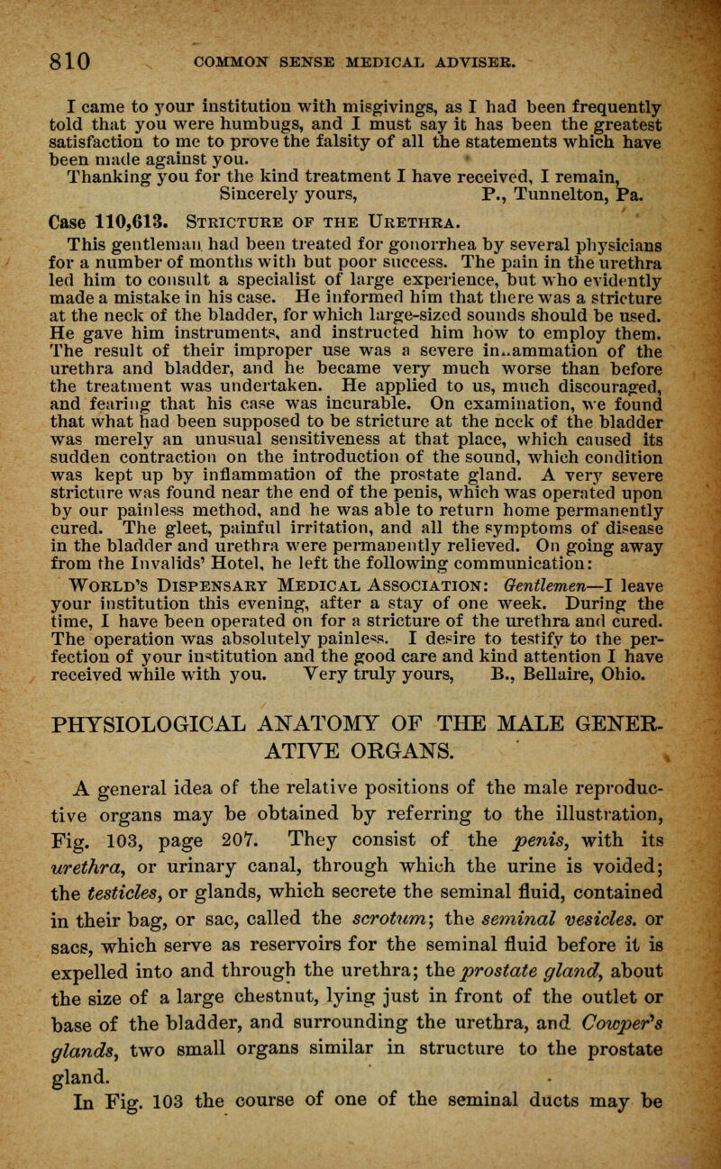 I came to your institution with misgivings, as I had been frequently- told that you were humbugs, and I must say it has been the greatest satisfaction to me to prove the falsity of all the statements which have been made against you. Thanking you for the kind treatment I have received, I remain, Sincerely yours, P., Tunnelton, Pa. Case 110,613. Stricture of the Urethra. This gentleman had been treated for gonorrhea by several physicians for a number of months with but poor success. The pain in the urethra led him to consult a specialist of large experience, but who evidently made a mistake in his case. He informed him that there was a stricture at the neck of the bladder, for which large-sized sounds should be used. He gave him instruments, and instructed him how to employ them. The result of their improper use was a severe in..ammation of the urethra and bladder, and he became very much worse than before the treatment was undertaken. He applied to us, much discouraged, and fearing that his case was incurable. On examination, we found that what had been supposed to be stricture at the neck of the bladder was merely an unusual sensitiveness at that place, which caused its sudden contraction on the introduction of the sound, which condition was kept up by inflammation of the prostate gland. A very severe stricture was found near the end of the penis, which was operated upon by our painless method, and he was able to return home permanently cured. The gleet, painful irritation, and all the symptoms of disease in the bladder and urethra were permanently relieved. On going away from the Invalids' Hotel, he left the following communication: World's Dispensary Medical Association: Gentlemen—I leave your institution this evening, after a stay of one week. During the time, I have been operated on for a stricture of the urethra and cured. The operation was absolutely painless. I desire to testify to the per- fection of your institution and the good care and kind attention I have received while with you. Very truly yours, B., Bellaire, Ohio. PHYSIOLOGICAL ANATOMY OF THE MALE GENER- ATIVE ORGANS. A general idea of the relative positions of the male reproduc- tive organs may be obtained by referring to the illustration, Fig. 103, page 207. They consist of the penis, with its urethra, or urinary canal, through which the urine is voided; the testicles, or glands, which secrete the seminal fluid, contained in their bag, or sac, called the scrotum,', the seminal vesicles, or sacs, which serve as reservoirs for the seminal fluid before it is expelled into and through the urethra; the prostate gland, about the size of a large chestnut, lying just in front of the outlet or base of the bladder, and surrounding the urethra, and Cowper's glands, two small organs similar in structure to the prostate gland. In Fig. 103 the course of one of the seminal ducts may be