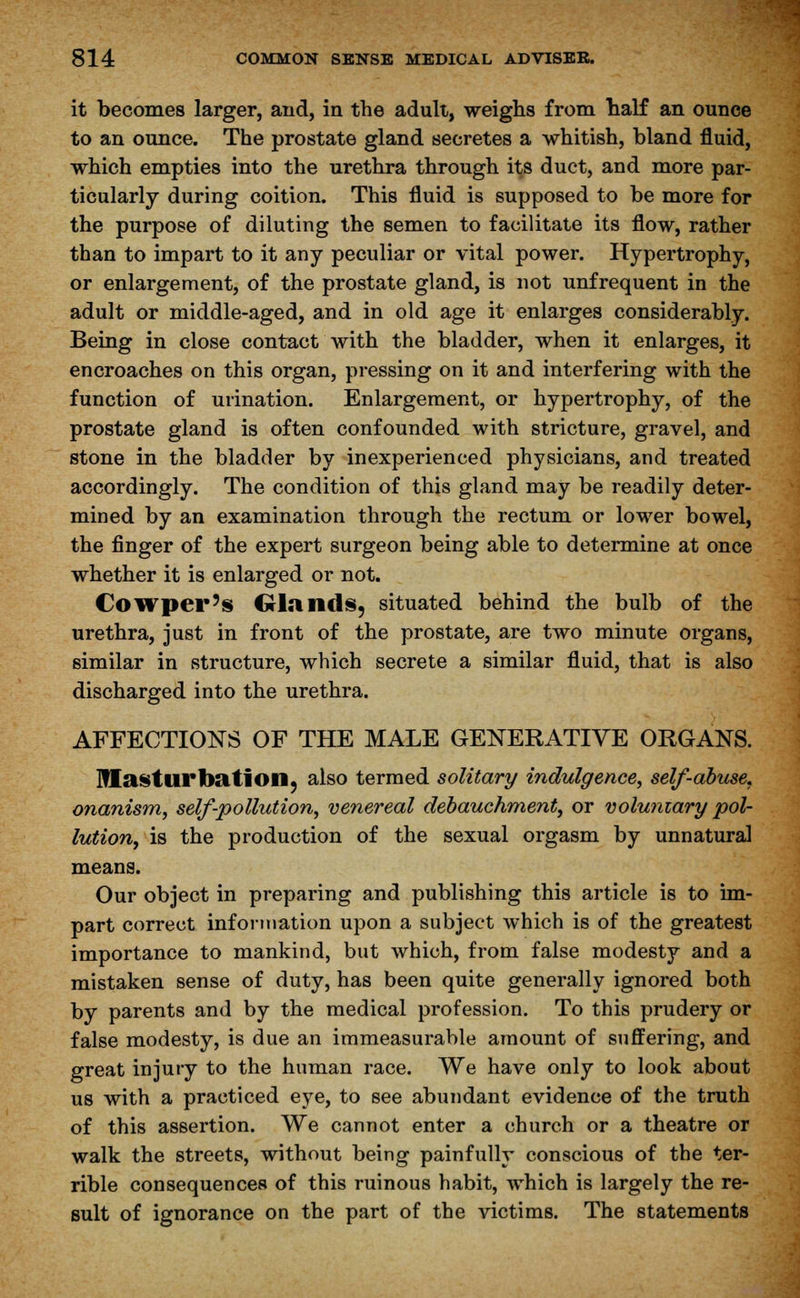 it becomes larger, and, in the adult, weighs from naif an ounce to an ounce. The prostate gland secretes a whitish, bland fluid, which empties into the urethra through its duct, and more par- ticularly during coition. This fluid is supposed to be more for the purpose of diluting the semen to facilitate its flow, rather than to impart to it any peculiar or vital power. Hypertrophy, or enlargement, of the prostate gland, is not unfrequent in the adult or middle-aged, and in old age it enlarges considerably. Being in close contact with the bladder, when it enlarges, it encroaches on this organ, pressing on it and interfering with the function of urination. Enlargement, or hypertrophy, of the prostate gland is often confounded with stricture, gravel, and stone in the bladder by inexperienced physicians, and treated accordingly. The condition of this gland may be readily deter- mined by an examination through the rectum or lower bowel, the finger of the expert surgeon being able to determine at once whether it is enlarged or not. Cowper's Glands, situated behind the bulb of the urethra, just in front of the prostate, are two minute organs, similar in structure, which secrete a similar fluid, that is also discharged into the urethra. AFFECTIONS OF THE MALE GENERATIVE ORGANS. Masturbation, also termed solitary indulgence, self-abuse, onanism, self-pollution, venereal debauchment, or voluniary pol- lution, is the production of the sexual orgasm by unnatural means. Our object in preparing and publishing this article is to im- part correct information upon a subject which is of the greatest importance to mankind, but which, from false modesty and a mistaken sense of duty, has been quite generally ignored both by parents and by the medical profession. To this prudery or false modesty, is due an immeasurable amount of suffering, and great injury to the human race. We have only to look about us with a practiced eye, to see abundant evidence of the truth of this assertion. We cannot enter a church or a theatre or walk the streets, without being painfully conscious of the ter- rible consequences of this ruinous habit, which is largely the re- sult of ignorance on the part of the victims. The statements