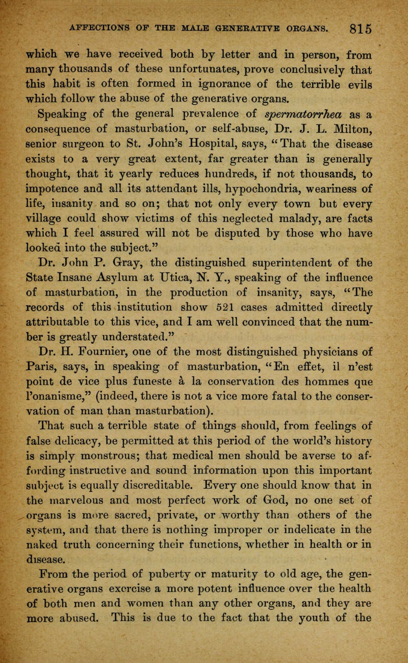 which we have received both by letter and in person, from many thousands of these unfortunates, prove conclusively that this habit is often formed in ignorance of the terrible evils which follow the abuse of the generative organs. Speaking of the general prevalence of spermatorrhea as a consequence of masturbation, or self-abuse, Dr. J. L. Milton, senior surgeon to St. John's Hospital, says, That the disease exists to a very great extent, far greater than is generally thought, that it yearly reduces hundreds, if not thousands, to impotence and all its attendant ills, hypochondria, weariness of life, insanity and so on; that not only every town but every village could show victims of this neglected malady, are facts which I feel assured will not be disputed by those who have looked into the subject. Dr. John P. Gray, the distinguished superintendent of the State Insane Asylum at Utica, N. Y., speaking of the influence of masturbation, in the production of insanity, says, The records of this institution show 521 cases admitted directly attributable to this vice, and I am well convinced that the num- ber is greatly understated. Dr. H. Fournier, one of the most distinguished physicians of Paris, says, in speaking of masturbation, En effet, il n'est point de vice plus funeste a la conservation des hommes que l'onanisme, (indeed, there is not a vice more fatal to the conser- vation of man than masturbation). That such a terrible state of things should, from feelings of false delicacy, be permitted at this period of the world's history is simply monstrous; that medical men should be averse to af- fording instructive and sound information upon this important subject is equally discreditable. Every one should know that in the marvelous and most perfect work of God, no one set of organs is more sacred, private, or worthy than others of the system, and that there is nothing improper or indelicate in the naked truth concerning their functions, whether in health or in disease. From the period of puberty or maturity to old age, the gen- erative organs exercise a more potent influence over the health of both men and women than any other organs, and they are more abused. This is due to the fact that the youth of the