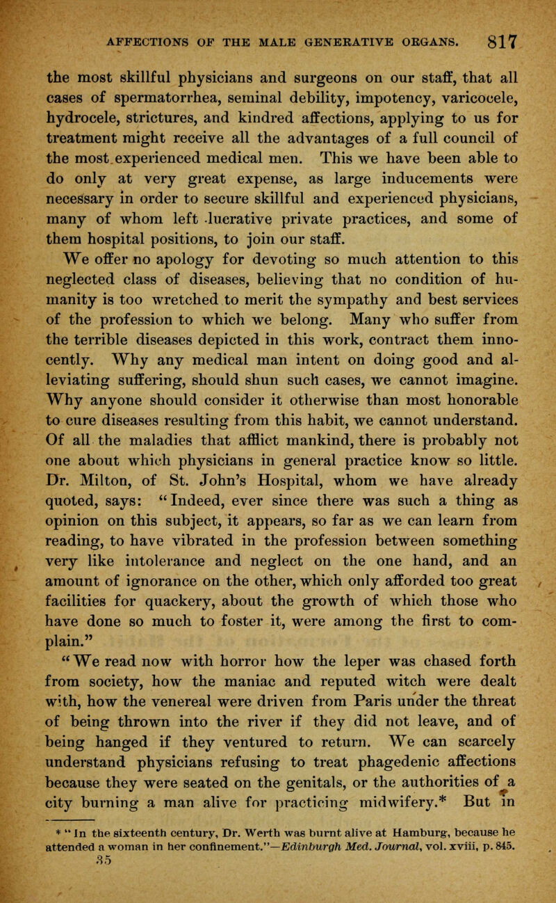 the most skillful physicians and surgeons on our staff, that all cases of spermatorrhea, seminal debility, impotency, varicocele, hydrocele, strictures, and kindred affections, applying to us for treatment might receive all the advantages of a full council of the most experienced medical men. This we have been able to do only at very great expense, as large inducements were necessary in order to secure skillful and experienced physicians, many of whom left lucrative private practices, and some of them hospital positions, to join our staff. We offer no apology for devoting so much attention to this neglected class of diseases, believing that no condition of hu- manity is too wretched to merit the sympathy and best services of the profession to which we belong. Many who suffer from the terrible diseases depicted in this work, contract them inno- cently. Why any medical man intent on doing good and al- leviating suffering, should shun such cases, we cannot imagine. Why anyone should consider it otherwise than most honorable to cure diseases resulting from this habit, we cannot understand. Of all the maladies that afflict mankind, there is probably not one about which physicians in general practice know so little. Dr. Milton, of St. John's Hospital, whom we have already quoted, says: Indeed, ever since there was such a thing as opinion on this subject, it appears, so far as we can learn from reading, to have vibrated in the profession between something very like intolerance and neglect on the one hand, and an amount of ignorance on the other, which only afforded too great facilities for quackery, about the growth of which those who have done so much to foster it, were among the first to com- plain. We read now with horror how the leper was chased forth from society, how the maniac and reputed witch were dealt with, how the venereal were driven from Paris under the threat of being thrown into the river if they did not leave, and of being hanged if they ventured to return. We can scarcely understand physicians refusing to treat phagedenic affections because they were seated on the genitals, or the authorities of a city burning a man alive for practicing midwifery.* But in *  In the sixteenth century, Dr. Werth was burnt alive at Hamburg, because he attended a woman in her confinement.—Edinburgh Med. Journal, vol. xviii, p. 845. 35