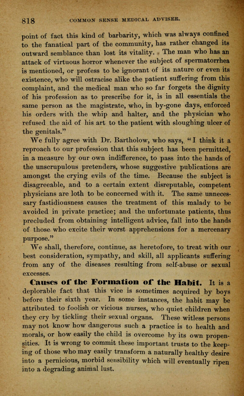 point of fact this kind of barbarity, which was always confined to the fanatical part of the community, has rather changed its outward semblance than lost its vitality. The man who has an attack of virtuous horror whenever the subject of spermatorrhea is mentioned, or profess to be ignorant of its nature or even its existence, who will ostracise alike the patient suffering from this complaint, and the medical man who so far forgets the dignity of his profession as to prescribe for it, is in all essentials the same person as the magistrate, who, in by-gone days, enforced his orders with the whip and halter, and the physician who refused the aid of his art to the patient with sloughing ulcer of the genitals. We fully agree with Dr. Bartholow, who says,.  I think it a reproach to our profession that this subject has been permitted, in a measure by our own indifference, to pass into the hands of the unscrupulous pretenders, whose suggestive publications are amongst the crying evils of the time. Because the subject is disagreeable, and to a certain extent disreputable, competent physicians are loth to be concerned with it. The same unneces- sary fastidiousness causes the treatment of this malady to be avoided in private practice; and the unfortunate patients, thus precluded from obtaining intelligent advice, fall into the hands of those who excite their worst apprehensions for a mercenary purpose. We shall, therefore, continue, as heretofore, to treat with our best consideration, sympathy, and skill, all applicants suffering from any of the diseases resulting from self-abuse or sexual excesses. Causes of the Formation of the Habit. It is a deplorable fact that this vice is sometimes acquired by boys before their sixth year. In some instances, the habit may be attributed to foolish or vicious nurses, who quiet children when they cry by tickling their sexual organs. These witless persons may not know how dangerous such a practice is to health and morals, or how easily the child is overcome by its own propen- sities. It is wrong to commit these important trusts to the keep- ing of those who may easily transform a naturally healthy desire into a pernicious, morbid sensibility which will eventually ripen into a degrading animal lust.