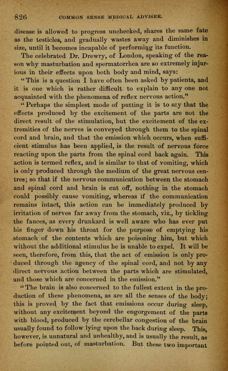 disease is allowed to progress unchecked, shares the same fate as the testicles, and gradually wastes away and diminishes in size, until it becomes incapable of performing its function. The celebrated Dr. Drewry, of London, speaking of the rea- son why masturbation and spermatorrhea are so extremely injur- ious in their effects upon both body and mind, says:  This is a question I have often been asked by patients, and it is one which is rather difficult to explain to any one not acquainted with the phenomena of reflex nervous action.  Perhaps the simplest mode of putting it is to say that the effects produced by the excitement of the parts are not the direct result of the stimulation, but the excitement of the ex- tremities of the nerves is conveyed through them to the spinal cord and brain, and that the emission which occurs, when suffi- cient stimulus has been applied, is the result of nervous force reacting upon the parts from the spinal cord back again. This action is termed reflex, and is similar to that of vomiting, which is only produced through the medium of the great nervous cen- tres; so that if the nervous communication between the stomach and spinal cord and brain is cut off, nothing in the stomach could possibly cause vomiting, whereas if the communication remains intact, this action can be immediately produced by irritation of nerves far away from the stomach, viz., by tickling the fauces, as every drunkard is well aware who has ever put his finger down his throat for the purpose of emptying his stomach of the contents which are poisoning him, but which without the additional stimulus he is unable to expel. It will be seen, therefore, from this, that the act of emission is only pro- duced through the agency of the spinal cord, and not by any direct nervous action between the parts which are stimulated, and those which are concerned in the emission.  The brain is also concerned to the fullest extent in the pro- duction of these phenomena, as are all the senses of the body; this is proved by the fact that emissions occur during sleep, without any excitement beyond the engorgement of the parts with blood, produced by the cerebellar congestion of the brain usually found to follow lying upon the back during sleep. This, however, is unnatural and unhealthy, and is usually the result, as before pointed out, of masturbation. But these two important