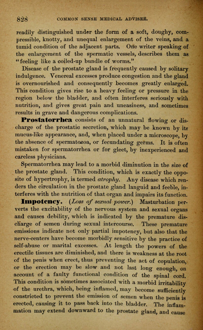 readily distinguished under the form of a soft, doughy, com- pressible, knotty, and unequal enlargement of the veins, and a tumid condition of the adjacent parts. One writer speaking of the enlargement of the spermatic vessels, describes them as feeling like a coiled-up bundle of worms. Disease of the prostate gland is frequently caused by solitary indulgence. Venereal excesses produce congestion and the gland is overnourished and consequently becomes greatly enlarged. This condition gives rise to a heavy feeling or pressure in the region below the bladder, and often interferes seriously with nutrition, and gives great pain and uneasiness, and sometimes results in grave and dangerous complications. Prostatorrhea consists of an unnatural flowing or dis- charge of the prostatic secretion, which may be known by its mucus-like appearance, and, when placed under a microscope, by the absence of spermatozoa, or fecundating germs. It is often mistaken for spermatorrhea or for gleet, by inexperienced and careless physicians. Spermatorrhea may lead to a morbid diminution in the size of the prostate gland. This condition, which is exactly the oppo- site of hypertrophy, is termed atrophy. Any disease which ren- ders the circulation in the prostate gland languid and feeble, in- terferes with the nutrition of that organ and impairs its function. Impotency. (Loss of sexual power.) Masturbation per- verts the excitability of the nervous system and sexual organs and causes debility, which is indicated by the premature dis- charge of semen during sexual intercourse. These premature emissions indicate not only partial impotency, but also that the nerve-centers have become morbidly sensitive by the practice of self-abuse or marital excesses. At length the powers of the erectile tissues are diminished, and there is weakness at the root of the penis when erect, thus preventing the act of copulation, or the erection may be slow and not last long enough, on account of a faulty functional condition of the spinal cord. This condition is sometimes associated with a morbid irritability of the urethra, which, being inflamed, may become sufficiently constricted to prevent the emission of semen when the penis is erected, causing it to pass back into the bladder. The inflam- mation may extend downward to the prostate gland, and cause