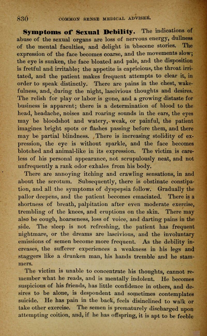 Symptoms of Sexual Debility. The indications of abuse of the sexual organs are loss of nervous energy, dullness of the mental faculties, and delight in obscene stories. The expression of the face becomes coarse, and the movements slow; the eye is sunken, the face bloated and pale, and the disposition is fretful and irritable; the appetite is capricious, the throat irri- tated, and the patient makes frequent attempts to clear it, in order to speak distinctly. There are pains in the chest, wake- fulness, and, during the night, lascivious thoughts and desires. The relish for play or labor is gone, and a growing distaste for business is apparent; there is a determination of blood to the head, headache, noises and roaring sounds in the ears, the eyes may be bloodshot and watery, weak, or painful, the patient imagines bright spots or flashes passing before them, and there may be partial blindness. There is increasing stolidity of ex- pression, the eye is without sparkle, and the face becomes blotched and animal-like in its expression. The victim is care- less of his personal appearance, not scrupulously neat, and not unfrequently a rank odor exhales from his body. There are annoying itching and crawling sensations, in and about the scrotum. Subsequently, there is obstinate constipa- tion, and all the symptoms of dyspepsia follow. Gradually the pallor deepens, and the patient becomes emaciated. There is a shortness of breath, palpitation after even moderate exercise, trembling of the knees, and eruptions on the skin. There may also be cough, hoarseness, loss of voice, and darting pains in the side. The sleep is not refreshing, the patient has frequent nightmare, or the dreams are lascivious, and the involuntary emissions of semen become more frequent. As the debility in- creases, the sufferer experiences a weakness in his legs and staggers like a drunken man, his hands tremble and he stam- mers. The victim is unable to concentrate his thoughts, cannot re- member what he reads, and is mentally indolent. He becomes suspicious of his friends, has little confidence in others, and de- sires to be alone, is despondent and sometimes contemplates suicide. He has pain in the back, feels disinclined to walk or take other exercise. The semen is prematurely discharged upon attempting coition, and, if he has offspring, it is apt to be feeble