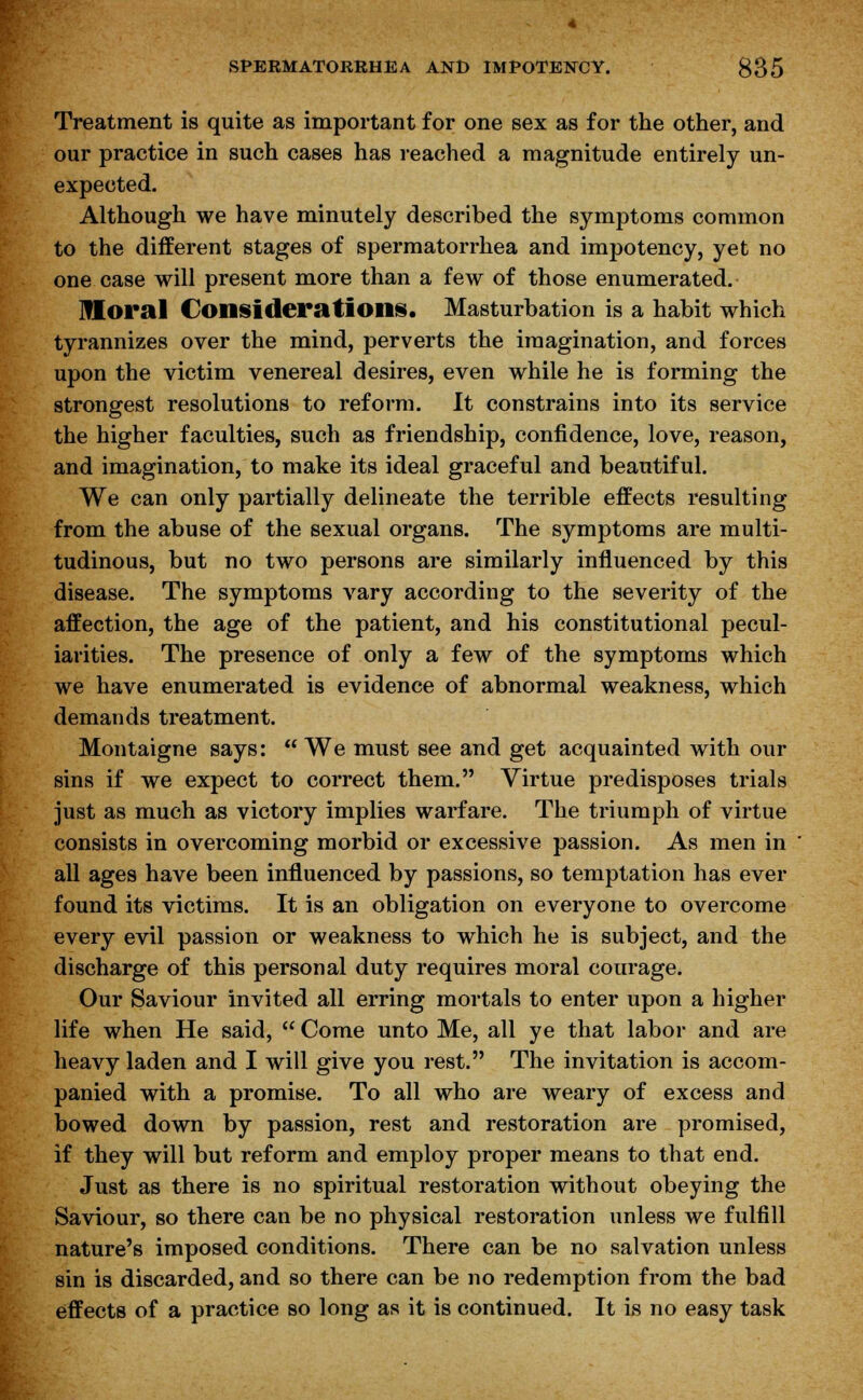 Treatment is quite as important for one sex as for the other, and our practice in such cases has reached a magnitude entirely un- expected. Although we have minutely described the symptoms common to the different stages of spermatorrhea and impotency, yet no one case will present more than a few of those enumerated. lHoral Considerations, Masturbation is a habit which tyrannizes over the mind, perverts the imagination, and forces upon the victim venereal desires, even while he is forming the strongest resolutions to reform. It constrains into its service the higher faculties, such as friendship, confidence, love, reason, and imagination, to make its ideal graceful and beautiful. We can only partially delineate the terrible effects resulting from the abuse of the sexual organs. The symptoms are multi- tudinous, but no two persons are similarly influenced by this disease. The symptoms vary according to the severity of the affection, the age of the patient, and his constitutional pecul- iarities. The presence of only a few of the symptoms which we have enumerated is evidence of abnormal weakness, which demands treatment. Montaigne says:  We must see and get acquainted with our sins if we expect to correct them. Virtue predisposes trials just as much as victory implies warfare. The triumph of virtue consists in overcoming morbid or excessive passion. As men in all ages have been influenced by passions, so temptation has ever found its victims. It is an obligation on everyone to overcome every evil passion or weakness to which he is subject, and the discharge of this personal duty requires moral courage. Our Saviour invited all erring mortals to enter upon a higher life when He said,  Come unto Me, all ye that labor and are heavy laden and I will give you rest. The invitation is accom- panied with a promise. To all who are weary of excess and bowed down by passion, rest and restoration are promised, if they will but reform and employ proper means to that end. Just as there is no spiritual restoration without obeying the Saviour, so there can be no physical restoration unless we fulfill nature's imposed conditions. There can be no salvation unless sin is discarded, and so there can be no redemption from the bad effects of a practice so long as it is continued. It is no easy task