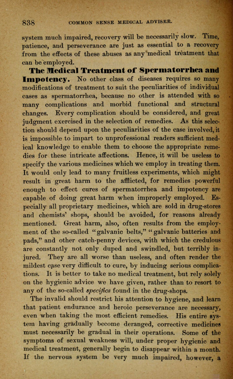 system much impaired, recovery will be necessarily slow. Time, patience, and perseverance are just as essential to a recovery from the effects of these abuses as any medical treatment that can be employed. The medical Treatment of Spermatorrhea and Impotency. No other class of diseases requires so many modifications of treatment to suit the peculiarities of individual cases as spermatorrhea, because no other is attended with so many complications and morbid functional and structural changes. Every complication should be considered, and great judgment exercised in the selection of remedies. As this selec- tion should depend upon the peculiarities of the case involved, it is impossible to impart to unprofessional readers sufficient med- ical knowledge to enable them to choose the appropriate reme- dies for these intricate affections. Hence, it will be useless to specify the various medicines which we employ in treating them. It would only lead to many fruitless experiments, which might result in great harm to the afflicted, for remedies powerful enough to effect cures of spermatorrhea and impotency are capable of doing great harm when improperly employed. Es- pecially all proprietary medicines, which are sold in drug-stores and chemists' shops, should be avoided, for reasons already mentioned. Great harm, also, often results from the employ- ment of the so-called  galvanic belts,  galvanic batteries and pads, and other catch-penny devices, with which the credulous are constantly not only duped and swindled, but terribly in- jured. They are all worse than useless, and often render the mildest case very difficult to cure, by inducing serious complica- tions. It is better to take no medical treatment, but rely solely on the hygienic advice we have given, rather than to resort to any of the so-called specifics found in the drug-shops. The invalid should restrict his attention to hygiene, and learn that patient endurance and heroic perseverance are necessary, even when taking the most efficient remedies. His entire sys- tem having gradually become deranged, corrective medicines must necessarily be gradual in their operations. Some of the symptoms of sexual weakness will, under proper hygienic and medical treatment, generally begin to disappear within a month. If the nervous system be very much impaired, however, a