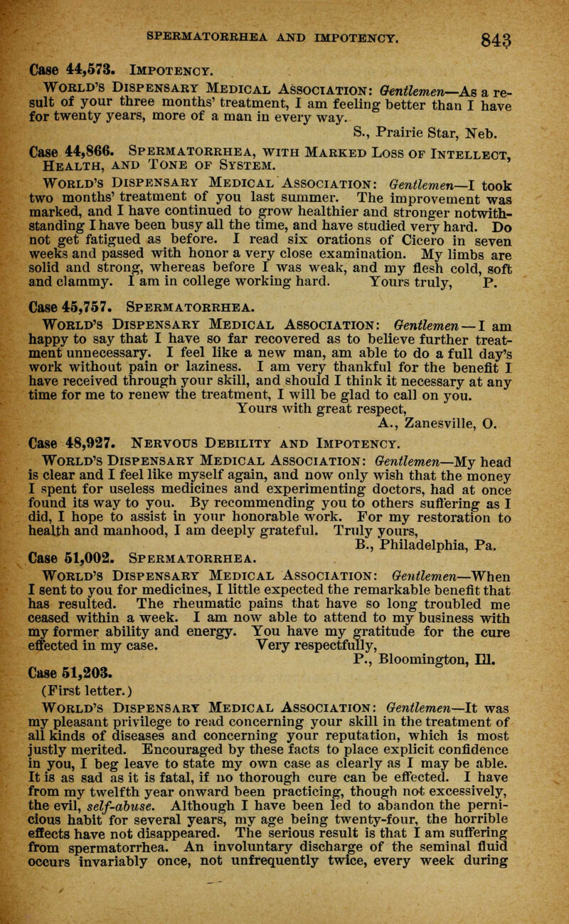 Case 44,573. Impotency. World's Dispensary Medical Association: Gentlemen—As a re- sult of your three months' treatment, I am feeling better than I have for twenty years, more of a man in every way. S., Prairie Star, Neb. Case 44,866. Spermatorrhea, with Marked Loss of Intellect, Health, and Tone of System. World's Dispensary Medical Association: Gentlemen—I took two months' treatment of you last summer. The improvement was marked, and I have continued to grow healthier and stronger notwith- standing I have been busy all the time, and have studied very hard. Do not get fatigued as before. I read six orations of Cicero in seven weeks and passed with honor a very close examination. My limbs are solid and strong, whereas before I was weak, and my flesh cold, soft and clammy. I am in college working hard. Yours truly, P. Case 45,757. Spermatorrhea. World's Dispensary Medical Association: Gentlemen —I am happy to say that I have so far recovered as to believe further treat- ment unnecessary. I feel like a new man, am able to do a full day's work without pain or laziness. I am very thankful for the benefit I have received through your skill, and should I think it necessary at any time for me to renew the treatment, I will be glad to call on you. Yours with great respect, A., Zanesville, O. Case 48,927. Nervous Debility and Impotency. World's Dispensary Medical Association: Gentlemen—My head is clear and I feel like myself again, and now only wish that the money I spent for useless medicines and experimenting doctors, had at once found its way to you. By recommending you to others suffering as I did, I hope to assist in your honorable work. For my restoration to health and manhood, I am deeply grateful. Truly yours, B., Philadelphia, Pa. Case 51,002. Spermatorrhea. World's Dispensary Medical Association: Gentlemen—When I sent to you for medicines, I little expected the remarkable benefit that has resulted. The rheumatic pains that have so long troubled me ceased within a week. I am now able to attend to my business with my former ability and energy. You have my gratitude for the cure effected in my case. Veiy respectfully, P., Bloomington, IH. Case 51,203. (First letter.) World's Dispensary Medical Association: Gentlemen—It was my pleasant privilege to read concerning your skill in the treatment of all kinds of diseases and concerning your reputation, which is most justly merited. Encouraged by these facts to place explicit confidence in you, I beg leave to state my own case as clearly as I may be able. It is as sad as it is fatal, if no thorough cure can be effected. I have from my twelfth year onward been practicing, though not excessively, the evil, self-abuse. Although I have been led to abandon the perni- cious habit for several years, my age being twenty-four, the horrible effects have not disappeared. The serious result is that I am suffering from spermatorrhea. An involuntary discharge of the seminal fluid occurs invariably once, not unfrequently twice, every week during