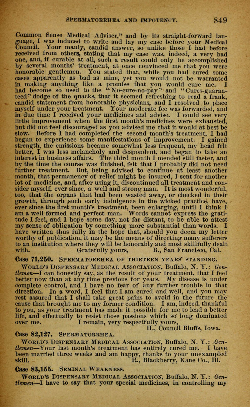 Common Sense Medical Adviser, and by its straight-forward lan- guage, I was induced to write and lay my case before your Medical Council. Your manly, candid answer, so unlike those I had before received from others, stating that my case was, indeed, a very bad one, and, if curable at all, such a result could only be accomplished by several months' treatment, at once convinced me that you were honorable gentlemen. You stated that, while you had cured some cases apparently as bad as mine, yet you would not be warranted in making anything like a promise that you would cure me. I had become so used to the No-cure-no-pay and Cures-guaran- teed dodge of the quacks, that it seemed refreshing to read a frank, candid statement from honorable physicians, and I resolved to place myself under your treatment. Your moderate fee was forwarded, and in due time I received your medicines and advise. I could see very little improvement when the first month's medicines were exhausted, but did not feel discouraged as you advised me that it would at best be slow. Before I had completed the second month's treatment, I had begun to experience some manifestations of improvement. I gained strength, the emissions became somewhat less frequent, my head felt better, I was less melancholy and despondent, and began to take an interest in business affairs. The third month I mended still faster, and by the time the course was finished, felt that I probably did not need further treatment. But, being advised to continue at least another month, that permanency of relief might be insured, I sent for another lot of medicine, and, after using it, discontinued all treatment and con- sider myself, ever since, a well and strong man. It is most wonderful, too, that the organs that had been wasted away, or checked in their growth, through such early indulgence in the wicked practice, have, ever since the first month's treatment, been enlarging, until I think I am a well formed and perfect man. Words cannot express the grati- tude I feel, and I hope some day, not far distant, to be able to attest my sense of obligation by something more substantial than words. I have written thus fully in the hope that, should you deem my letter worthy of publication, it may be the means of directing many sufferers to an institution where they will be honorably and most skillfully dealt with. Gratefully yours, B., San Francisco, Cal. Case 71,250. Spermatorrhea op thirteen years' standing. World's Dispensary Medical Association, Buffalo, IS. Y.: Gen- tlemen—I can honestly say, as the result of your treatment, that I feel better now than at any time previous for years. My disease is under complete control, and I have no fear of any further trouble in that direction. In a word, I feel that I am cured and well, and you may rest assured that I shall take great pains to avoid in the future the cause that brought me to my former condition. I am, indeed, thankful to you, as your treatment has made it possible for me to lead a better life, and effectually to resist those passions which so long dominated over me. I remain, very respectfully yours, H., Council Bluffs, Iowa. Case 82,127. Spermatorrhea. World's Dispensary Medical Association, Buffalo, N. Y.: Gen- tlemen—Your last month's treatment has entirely cured me. I have been married three weeks and am happy, thanks to your unexampled skill. R., Blackberry, Kane Co., 111. Case 83,155. Seminal Weakness. World's Dispensary Medical Association, Buffalo, N. Y.: Gen- tlemen—I have to say that your special medicines, in controlling my