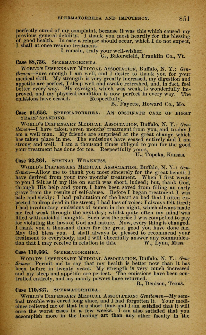 perfectly cured of my complaint, because it was this which caused my previous general debility. I thank you most heartily for the blessing of good health. In case a relapse should occur, which I do not expect, I shall at once resume treatment. I remain, truly your well-wisher, G., Bakersfield, Franklin Co., Vt. Case 88,736. Spermatorrhea World's Dispensary Medical Association, Buffalo, N. T.: Gen- tlemen—Sure enough 1 am well, and I desire to thank you for your medical skill. My strength is very greatly increased, my digestion and appetite are perfect, I sleep well and awake refreshed, and, in fact, feel better every way. My eyesight, which was weak, is wonderfully im- proved, and my physical condition is now perfect in every way. The emissions have ceased. Respectfully, B., Fayette, Howard Co., Mo. Case 91,656. Spermatorrhea. An obstinate case of eight years' standing. World's Dispensary Medical Association, Buffalo, N. Y.: Gen- tlemen—I have taken seven months'treatment from you, and to-day I am a well man. My friends are surprised at the great change which has taken place in me. The emissions have ceased entirely and I am strong and well. I am a thousand times obliged to you for the good your treatment has done for me. Respectfully yours, XL, Topeka, Kansas. Case 93,264. Seminal Weakness. World's Dispensary Medical Association, Buffalo, N. Y.: Gen- tlemen—Allow me to thank you most sincerely for the great benefit I have derived from your two months' treatment. When I first wrote to you I felt as if my life on earth was short, indeed; but, thank God, through His help and yours, I have been saved from filling an early grave from the results of self-abuse. Before I began treatment I was pale and sickly; I had palpitation of the heart so bad that I often ex- pected to drop dead in the street; I had loss of voice; I always felt tired; I had involuntary emissions of semen in the night, which always made me feel weak through the next day; whilst quite often my mind was filled with suicidal thoughts. Such was the price I was compelled to pay for violating the laws of God and nature. Now, every thing is changed. I thank you a thousand times for the great good you have done me. May God bless you. I shall always be pleased to recommend your treatment to everybody, and I will cheerfully answer any communica- tion that I may receive in relation to this. W., Lynn, Mass. Case 110,666. Spermatorrhea. World's Dispensary Medical Association, Buffalo, N. Y.: Gen- tlemen—Permit me to say that my health is better now than it has been before in twenty years. My strength is very much increased and my sleep and appetite are perfect. The emissions have been con- trolled entirely, and my manly powers have returned. B., Denison, Texas. Case 110,837. Spermatorrhea. World's Dispensary Medical Association: Gentlemen—My sem- inal trouble was cured long since, and I had forgotten it. Your medi- cines relieved me of that in a short time and I am satisfied that it will cure the worst cases in a few weeks. I am also satisfied that you accomplish more in the healing art than any other faculty in the