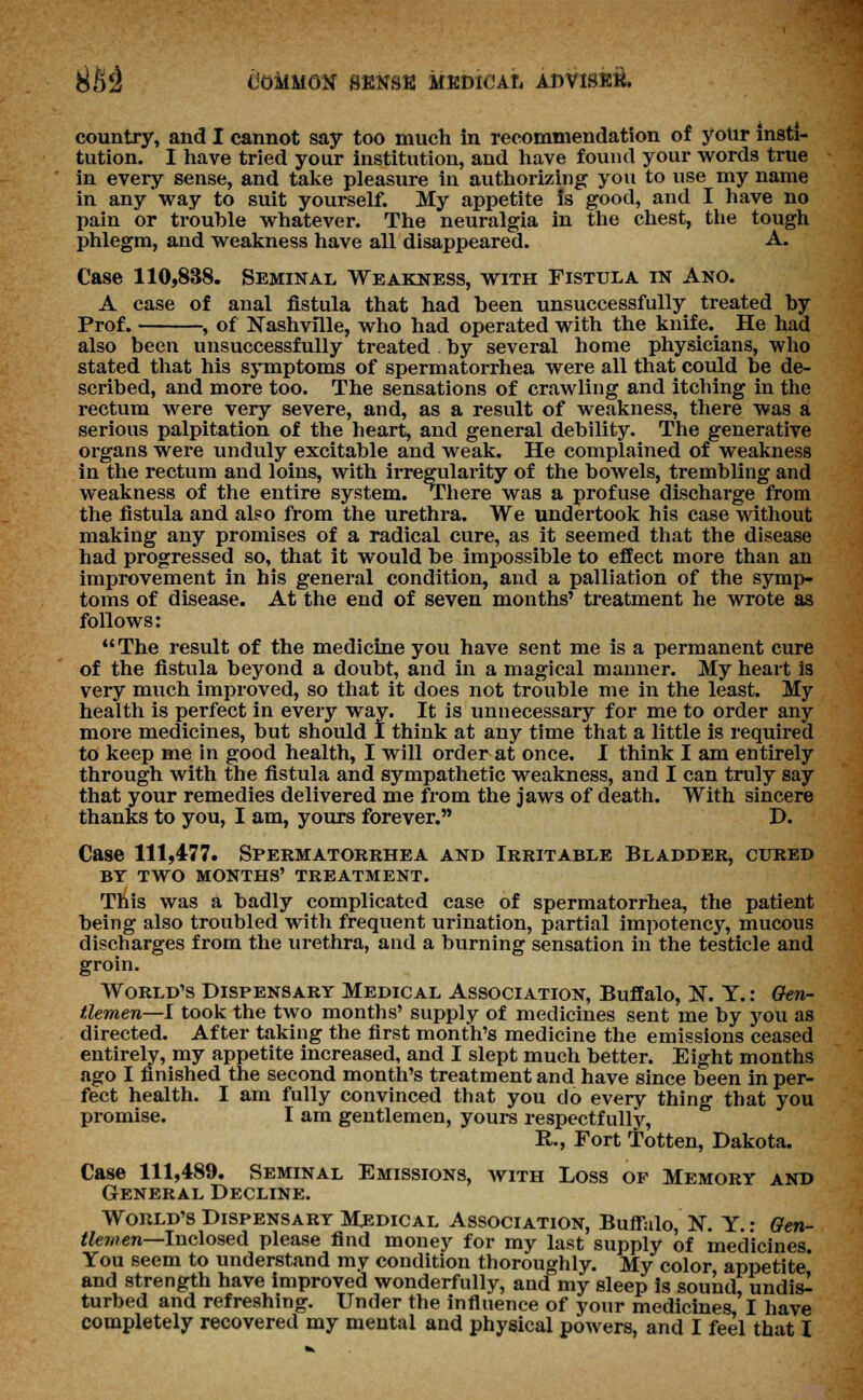 81) 2 (JOMMGtf SENSE MEDIO A h ADVISEE. country, and I cannot say too much in recommendation of your insti- tution. I have tried your institution, and have found your words true in every sense, and take pleasure in authorizing you to use my name in any way to suit yourself. My appetite is good, and I have no pain or trouble whatever. The neuralgia in the chest, the tough phlegm, and weakness have all disappeared. A. Case 110,838. Seminal Weakness, with Fistula in Ano. A case of anal fistula that had been unsuccessfully treated by Prof. , of Nashville, who had operated with the knife.^ He had also been unsuccessfully treated by several home physicians, who stated that his symptoms of spermatorrhea were all that could be de- scribed, and more too. The sensations of crawling and itching in the rectum were very severe, and, as a result of weakness, there was a serious palpitation of the heart, and general debility. The generative organs were unduly excitable and weak. He complained of weakness in the rectum and loins, with irregularity of the bowels, trembling and weakness of the entire system. There was a profuse discharge from the fistula and also from the urethra. We undertook his case without making any promises of a radical cure, as it seemed that the disease had progressed so, that it would be impossible to effect more than an improvement in his general condition, and a palliation of the symp- toms of disease. At the end of seven months' treatment he wrote as follows: The result of the medicine you have sent me is a permanent cure of the fistula beyond a doubt, and in a magical manner. My heart is very much improved, so that it does not trouble me in the least. My health is perfect in every way. It is unnecessary for me to order any more medicines, but should 1 think at any time that a little is required to keep me in good health, I will order at once. I think I am entirely through with the fistula and sympathetic weakness, and I can truly say that your remedies delivered me from the jaws of death. With sincere thanks to you, I am, yours forever. D. Case 111,477. Spermatorrhea and Irritable Bladder, cured BY TWO MONTHS' TREATMENT. This was a badly complicated case of spermatorrhea, the patient being also troubled with frequent urination, partial impotency, mucous discharges from the urethra, and a burning sensation in the testicle and groin. World's Dispensary Medical Association, Buffalo, N. Y.: Gen- tlemen—I took the two months' supply of medicines sent me by you as directed. After taking the first month's medicine the emissions ceased entirely, my appetite increased, and I slept much better. Eight months ago I finished the second month's treatment and have since been in per- fect health. I am fully convinced that you do every thing that you promise. I am gentlemen, yours respectfully, R., Fort Totten, Dakota. Case 111,489. Seminal Emissions, with Loss of Memory and General Decline. World's Dispensary Medical Association, Buffalo, N. Y.: Gen- tlemen—Inclosed please find money for my last supply of medicines. You seem to understand my condition thoroughly. My color appetite and strength have improved wonderfully, and my sleep is sound, undis^ turbed and refreshing. Under the influence of your medicines I have completely recovered my mental and physical powers, and I feel that I