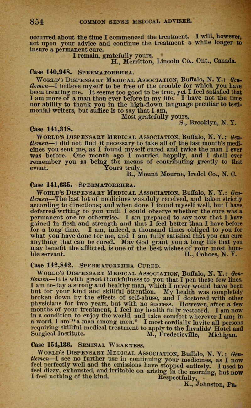 occurred about the time I commenced the treatment I will, however, act upon your advice and continue the treatment a while longer to insure a permanent cure. I remain, gratefully yours, H., Merritton, Lincoln Co.. Ont., Canada. Case 140,948. Spermatorrhea. World's Dispensary Medical Association, Buffalo, N. T.: Gen- tlemen—I believe myself to be free of the trouble for which you have been treating me. It seems too good to be true, yet I feel satisfied that I am more of a man than ever before in my life. I have not the time nor ability to thank you in the high-flown language peculiar to testi- monial writers, but suffice is to say that I am, Most gratefully yours, S., Brooklyn, N. Y. Case 141,318. World's Dispensary Medical Association, Buffalo, N. Y.: Gen- tlemen—I did not find it necessary to take all of the last month's medi- cines you sent me, as I found myself cured and twice the man I ever was before. One month ago I married happily, and I shall ever remember you as being the means of contributing greatly to that event. Yours truly, B., Mount Mourne, Iredel Co., N. C. Case 141,635. Spermatorrhea. World's Dispensary Medical Association, Buffalo, N. Y.: Gen- tlemen—The last lot of medicines was.duly received, and taken strictly according to directions; and when done I found myself well, but I have deferred writing to you until I could observe whether the cure was a permanent one or otherwise. I am prepared to say now that I have gained in flesh and strength and that I feel better than I have before for a long time. I am, indeed, a thousand times obliged to you for what you have done for me, and I am fully satisfied that you can cure anything that can be cured. May God grant you a long life that you may benefit the afflicted, is one of the best wishes of your most hum- ble servant. H., Cohoes, N. Y. Case 142,842. Spermatorrhea Cured. World's Dispensary Medical Association, Buffalo, N. Y.: Gen- tlemen—It is with great thankfulness to you that I pen these few lines. I am to-day a strong and healthy man, which I never would have been but for your kind and skillful attention. My health was completely broken down by the effects of self-abuse, and I doctored with other physicians for two years, but with no success. However, after a few months of your treatment, I feel my health fully restored. I am now in a condition to enjoy the world, and take comfort wherever I am; in a word, I am a man among men. I most cordially invite all persons requiring skillful medical treatment to apply to the Invalids' Hotel and Surgical Institute. M., Fredericville, Michigan, Case 154,136. Seminal Weakness. World's Dispensary Medical Association, Buffalo, N. Y.: Gen- tlemen—I see no further use in continuing your medicines, as I now feel perfectly well and the emissions have stopped entirely. I used to feel dizzy, exhausted, and irritable on arising in the morning but now I feel nothing of the kind. Respectfully, K., Johnston, Pa.