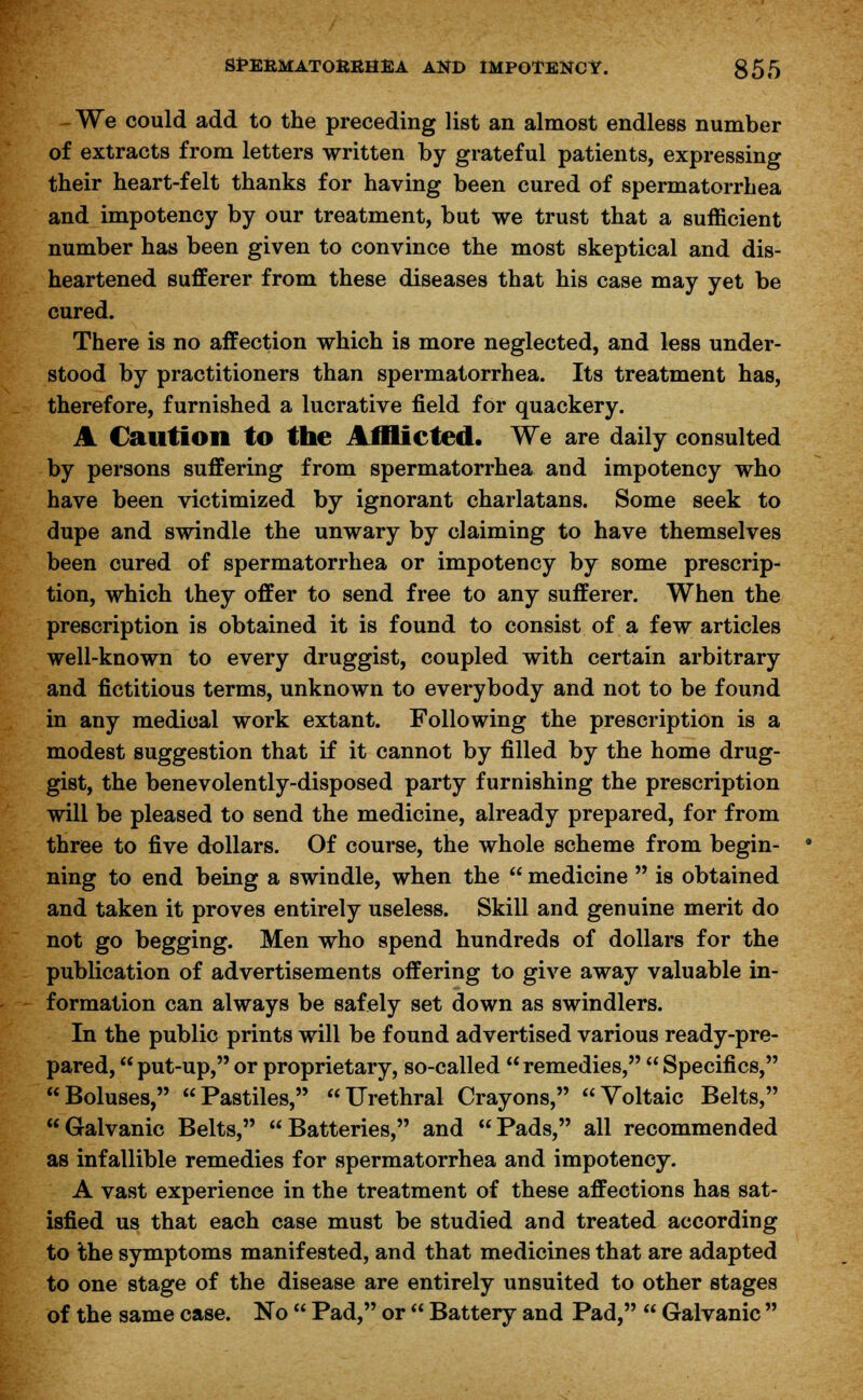 - We could add to the preceding list an almost endless number of extracts from letters written by grateful patients, expressing their heart-felt thanks for having been cured of spermatorrhea and impotency by our treatment, but we trust that a sufficient number has been given to convince the most skeptical and dis- heartened sufferer from these diseases that his case may yet be cured. There is no affection which is more neglected, and less under- stood by practitioners than spermatorrhea. Its treatment has, therefore, furnished a lucrative field for quackery. A Caution to the Afflicted. We are daily consulted by persons suffering from spermatorrhea and impotency who have been victimized by ignorant charlatans. Some seek to dupe and swindle the unwary by claiming to have themselves been cured of spermatorrhea or impotency by some prescrip- tion, which they offer to send free to any sufferer. When the prescription is obtained it is found to consist of a few articles well-known to every druggist, coupled with certain arbitrary and fictitious terms, unknown to everybody and not to be found in any medical work extant. Following the prescription is a modest suggestion that if it cannot by filled by the home drug- gist, the benevolently-disposed party furnishing the prescription will be pleased to send the medicine, already prepared, for from three to five dollars. Of course, the whole scheme from begin- ning to end being a swindle, when the  medicine  is obtained and taken it proves entirely useless. Skill and genuine merit do not go begging. Men who spend hundreds of dollars for the publication of advertisements offering to give away valuable in- formation can always be safely set down as swindlers. In the public prints will be found advertised various ready-pre- pared,  put-up, or proprietary, so-called  remedies,  Specifics, Boluses, Pastiles, Urethral Crayons, Voltaic Belts, Galvanic Belts, Batteries, and Pads, all recommended as infallible remedies for spermatorrhea and impotency. A vast experience in the treatment of these affections has sat- isfied us that each case must be studied and treated according to the symptoms manifested, and that medicines that are adapted to one stage of the disease are entirely unsuited to other stages of the same case. No  Pad, or  Battery and Pad,  Galvanic 