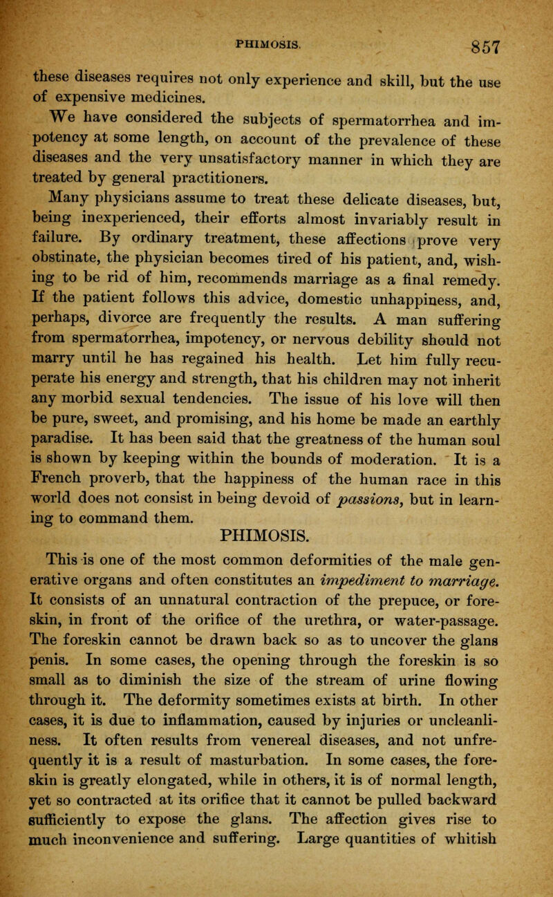 these diseases requires not only experience and skill, but the use of expensive medicines. We have considered the subjects of spermatorrhea and im- potency at some length, on account of the prevalence of these diseases and the very unsatisfactory manner in which they are treated by general practitioners. Many physicians assume to treat these delicate diseases, but, being inexperienced, their efforts almost invariably result in failure. By ordinary treatment, these affections prove very obstinate, the physician becomes tired of his patient, and, wish- ing to be rid of him, recommends marriage as a final remedy. If the patient follows this advice, domestic unhappiness, and, perhaps, divorce are frequently the results. A man suffering from spermatorrhea, impotency, or nervous debility should not marry until he has regained his health. Let him fully recu- perate his energy and strength, that his children may not inherit any morbid sexual tendencies. The issue of his love will then be pure, sweet, and promising, and his home be made an earthly paradise. It has been said that the greatness of the human soul is shown by keeping within the bounds of moderation. It is a French proverb, that the happiness of the human race in this world does not consist in being devoid of passions, but in learn- ing to command them. PHIMOSIS. This is one of the most common deformities of the male gen- erative organs and often constitutes an impediment to marriage. It consists of an unnatural contraction of the prepuce, or fore- skin, in front of the orifice of the urethra, or water-passage. The foreskin cannot be drawn back so as to uncover the glans penis. In some cases, the opening through the foreskin is so small as to diminish the size of the stream of urine flowing through it. The deformity sometimes exists at birth. In other cases, it is due to inflammation, caused by injuries or uncleanli- ness. It often results from venereal diseases, and not unfre- quently it is a result of masturbation. In some cases, the fore- skin is greatly elongated, while in others, it is of normal length, yet so contracted at its orifice that it cannot be pulled backward sufficiently to expose the glans. The affection gives rise to much inconvenience and suffering. Large quantities of whitish