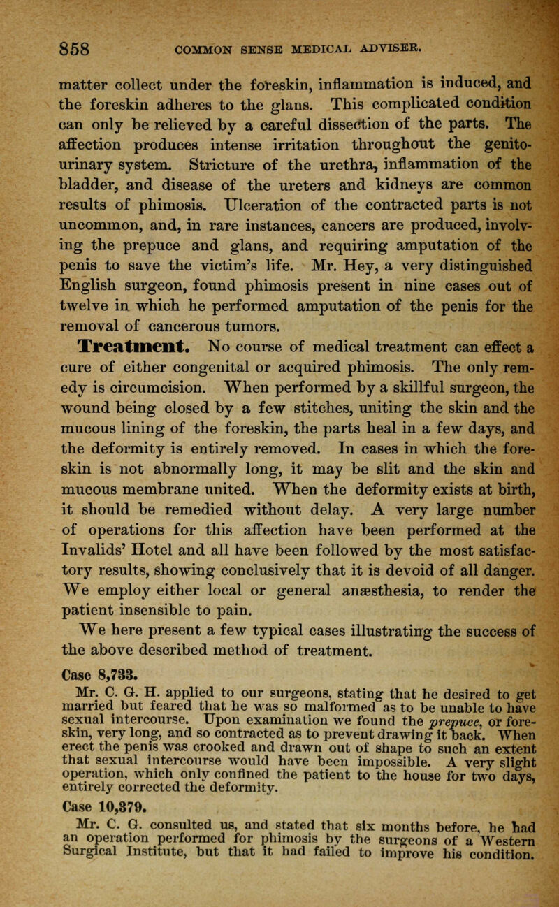 matter collect under the foreskin, inflammation is induced, and the foreskin adheres to the glans. This complicated condition can only be relieved by a careful dissection of the parts. The affection produces intense irritation throughout the genito- urinary system. Stricture of the urethra, inflammation of the bladder, and disease of the ureters and kidneys are common results of phimosis. Ulceration of the contracted parts is not uncommon, and, in rare instances, cancers are produced, involv- ing the prepuce and glans, and requiring amputation of the penis to save the victim's life. Mr. Hey, a very distinguished English surgeon, found phimosis present in nine cases out of twelve in which he performed amputation of the penis for the removal of cancerous tumors. Treatment. No course of medical treatment can effect a cure of either congenital or acquired phimosis. The only rem- edy is circumcision. When performed by a skillful surgeon, the wound being closed by a few stitches, uniting the skin and the mucous lining of the foreskin, the parts heal in a few days, and the deformity is entirely removed. In cases in which the fore- skin is not abnormally long, it may be slit and the skin and mucous membrane united. When the deformity exists at birth, it should be remedied without delay. A very large number of operations for this affection have been performed at the Invalids' Hotel and all have been followed by the most satisfac- tory results, showing conclusively that it is devoid of all danger. We employ either local or general anaesthesia, to render the patient insensible to pain. We here present a few typical cases illustrating the success of the above described method of treatment. Case 8,733. Mr. C. G. H. applied to our surgeons, stating that he desired to get married but feared that he was so malformed as to be unable to have sexual intercourse. Upon examination we found the prepuce, or fore- skin, very long, and so contracted as to prevent drawing it back. When erect the penis was crooked and drawn out of shape to such an extent that sexual intercourse would have been impossible. A very slight operation, which only confined the patient to the house for two days, entirely corrected the deformity. Case 10,379. Mr. C. G. consulted us, and stated that six months before, he had an operation performed for phimosis by the surgeons of a Western Surgical Institute, but that it had failed to improve his condition.