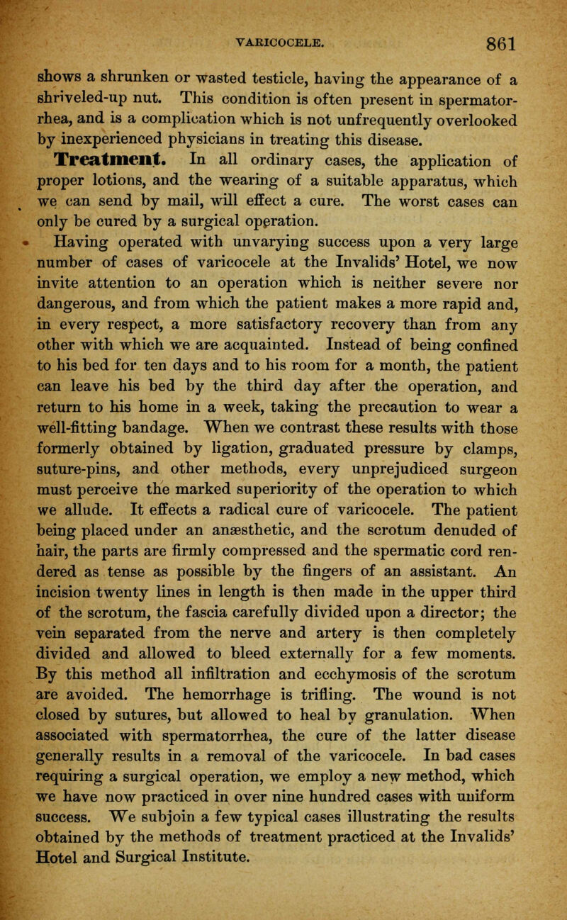 VARICOCELE. ggj shows a shrunken or wasted testicle, having the appearance of a shriveled-up nut. This condition is often present in spermator- rhea, and is a complication which is not unfrequently overlooked by inexperienced physicians in treating this disease. Treatment. In all ordinary cases, the application of proper lotions, and the wearing of a suitable apparatus, which we can send by mail, will effect a cure. The worst cases can only be cured by a surgical operation. Having operated with unvarying success upon a very large number of cases of varicocele at the Invalids' Hotel, we now invite attention to an operation which is neither severe nor dangerous, and from which the patient makes a more rapid and, in eveiy respect, a more satisfactory recovery than from any other with which we are acquainted. Instead of being confined to his bed for ten days and to his room for a month, the patient can leave his bed by the third day after the operation, and return to his home in a week, taking the precaution to wear a well-fitting bandage. When we contrast these results with those formerly obtained by ligation, graduated pressure by clamps, suture-pins, and other methods, every unprejudiced surgeon must perceive the marked superiority of the operation to which we allude. It effects a radical cure of varicocele. The patient being placed under an anaesthetic, and the scrotum denuded of hair, the parts are firmly compressed and the spermatic cord ren- dered as tense as possible by the fingers of an assistant. An incision twenty lines in length is then made in the upper third of the scrotum, the fascia carefully divided upon a director; the vein separated from the nerve and artery is then completely divided and allowed to bleed externally for a few moments. By this method all infiltration and ecchymosis of the scrotum are avoided. The hemorrhage is trifling. The wound is not closed by sutures, but allowed to heal by granulation. When associated with spermatorrhea, the cure of the latter disease generally results in a removal of the varicocele. In bad cases requiring a surgical operation, we employ a new method, which we have now practiced in over nine hundred cases with uniform success. We subjoin a few typical cases illustrating the results obtained by the methods of treatment practiced at the Invalids' Hotel and Surgical Institute.