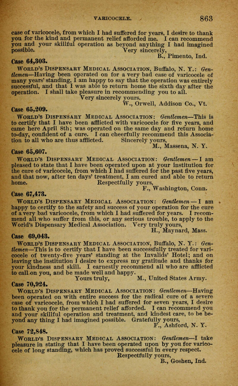 case of varicocele, from which I had suffered for years, I desire to thank you for the kind and permanent relief afforded me. I can recommend you and your skillful operation as beyond anything I had imagined possible. Very sincerely, B., Pimento, Ind. Case 64,303. World's Dispensary Medical Association, Buffalo, N. Y.: Gen- tlemen—Having been operated on for a very bad case of varicocele of many years' standing, I am happy to say that the operation was entirely successful, and that I was able to return home the sixth day after the operation. I shall take pleasure in recommending you to all. Very sincerely yours, W., Orwell, Addison Co., Vt. Case 65,209. World's Dispensary Medical Association: Gentlemen—This is to certify that I have been afflicted with varicocele for five years, and came here April 8th; was operated on the same day and return home to-day, confident of a cure. I can cheerfully recommend this Associa- tion to all who are thus afflicted. Sincerely yours, M., Massena, N. T. Case 65,607. World's Dispensary Medical Association: Gentlemen —I am pleased to state that I have been operated upon at your institution for the cure of Varicocele, from which I had suffered for the past five years, and that now, after ten days' treatment, I am cured and able to return home. Respectfully yours, F., Washington, Conn. Case 67,473. World's Dispensary Medical Association: Gentlemen — I am happy to certify to the safety and success of your operation for the cure of a very bad varicocele, from which I had suffered for years. I recom- mend all who suffer from this, or any serious trouble, to apply to the World's Dispensary Medical Association. Very truly yours, H., Maynard, Mass. Case 69,043. World's Dispensary Medical Association, Buffalo, N. T.: Gen- tlemen—This is to certify that I have been successfully treated for vari- cocele of twenty-five years' standing at the Invalids' Hotel; and on leaving the institution ] desire to express my gratitude and thanks for your kindness and skill. I earnestly recommend all who are afflicted to call on you, and be made well and happy. Yours truly, M., United States Army. Case 70,924. World's Dispensary Medical Association: Gentlemen—Having been operated on with entire success for the radical cure of a severe case of varicocele, from which I had suffered for seven years, I desire to thank you for the permanent relief afforded. I can recommend you and your skillful operation and treatment, and kindest care, to be be- yond any thing I had imagined possible. Gratefully yours, F., Ashford, N. Y. Case 72,848. World's Dispensary Medical Association: Gentlemen—I take pleasure in stating that I have been operated upon by you for varico- cele of long standing, which has proved successful in every respect. Respectfully yours, B., Goshen, Ind.