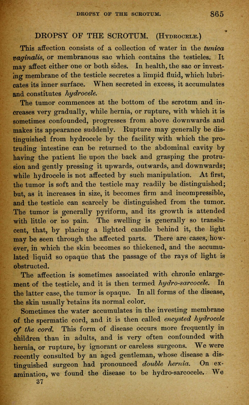 DROPSY OF THE SCROTUM. (Hydrocele.) This affection consists of a collection of water in the tunica vaginalis, or membranous sac which contains the testicles. It may affect either one or both sides. In health, the sac or invest- ing membrane of the testicle secretes a limpid fluid, which lubri- cates its inner surface. When secreted in excess, it accumulates and constitutes hydrocele. The tumor commences at the bottom of the scrotum and in- creases very gradually, while hernia, or rupture, with which it is sometimes confounded, progresses from above downwards and makes its appearance suddenly. Rupture may generally be dis- tinguished from hydrocele by the facility with which the pro- truding intestine can be returned to the abdominal cavity by having the patient lie upon the back and grasping the protru- sion and gently pressing it upwards, outwards, and downwards; while hydrocele is not affected by such manipulation. At first, the tumor is soft and the testicle may readily be distinguished; but, as it increases in size, it becomes firm and incompressible, and the testicle can scarcely be distinguished from the tumor. The tumor is generally pyriform, and its growth is attended with little or no pain. The swelling is generally so translu- cent, that, by placing a lighted candle behind it, the light may be seen through the affected parts. There are cases, how- ever, in which the skin becomes so thickened, and the accumu- lated liquid so opaque that the passage of the rays of light is obstructed. The affection is sometimes associated with chronic enlarge- ment of the testicle, and it is then termed hydro-sarcocele. In the latter case, the tumor is opaque. In all forms of the disease, the skin usually retains its normal color. Sometimes the water accumulates in the investing membrane of the spermatic cord, and it is then called encysted hydrocele of the cord. This form of disease occurs more frequently in children than in adults, and is very often confounded with hernia, or rupture, by ignorant or careless surgeons. We were recently consulted by an aged gentleman, whose disease a dis- tinguished surgeon had pronounced double hernia. On ex- amination, we found the disease to be hydro-sarcocele. We 37