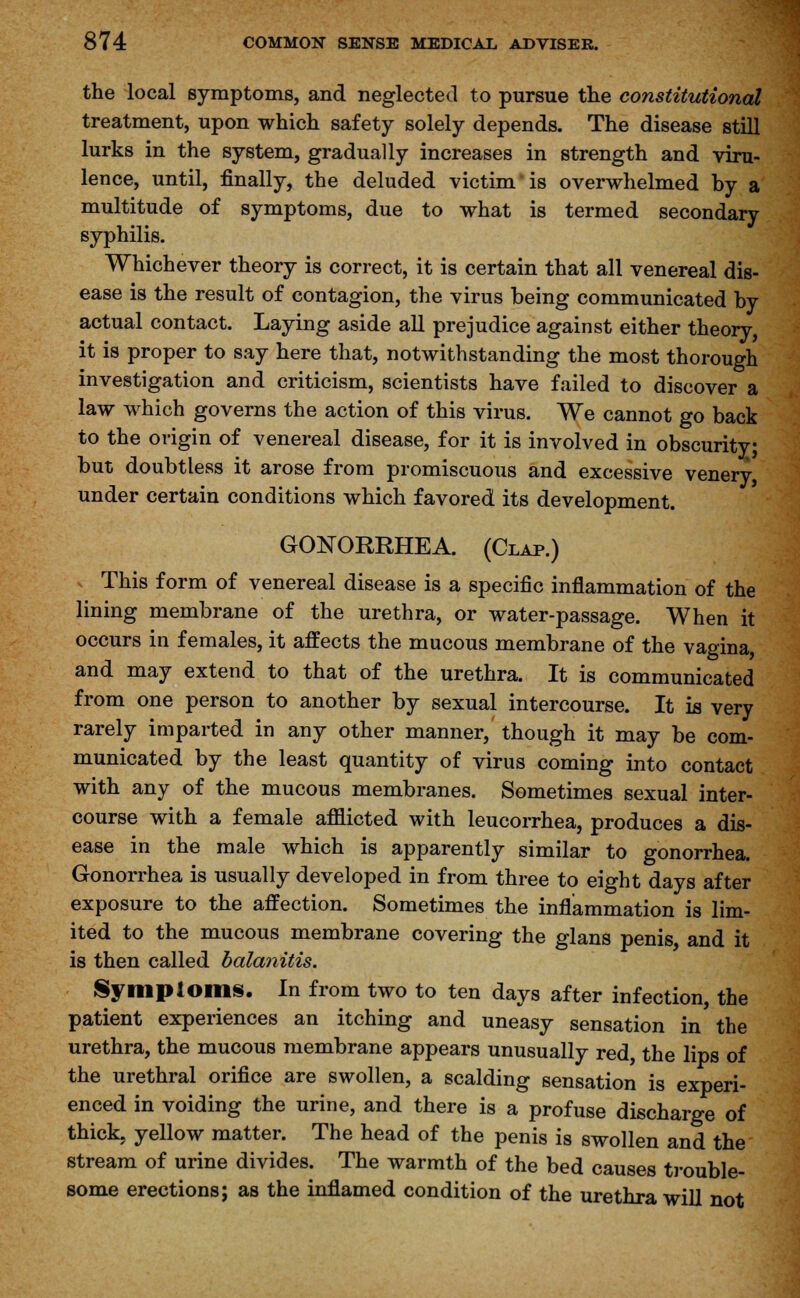 the local symptoms, and neglected to pursue the constitutional treatment, upon which safety solely depends. The disease still lurks in the system, gradually increases in strength and viru- lence, until, finally, the deluded victim is overwhelmed by a multitude of symptoms, due to what is termed secondary syphilis. Whichever theory is correct, it is certain that all venereal dis- ease is the result of contagion, the virus being communicated by actual contact. Laying aside all prejudice against either theory, it is proper to say here that, notwithstanding the most thorough investigation and criticism, scientists have failed to discover a law which governs the action of this virus. We cannot go back to the origin of venereal disease, for it is involved in obscurity; but doubtless it arose from promiscuous and excessive venery under certain conditions which favored its development. GONORRHEA. (Clap.) This form of venereal disease is a specific inflammation of the lining membrane of the urethra, or water-passage. When it occurs in females, it affects the mucous membrane of the vagina, and may extend to that of the urethra. It is communicated from one person to another by sexual intercourse. It is very rarely imparted in any other manner, though it may be com- municated by the least quantity of virus coming into contact with any of the mucous membranes. Sometimes sexual inter- course with a female afflicted with leucorrhea, produces a dis- ease in the male which is apparently similar to gonorrhea. Gonorrhea is usually developed in from three to eight days after exposure to the affection. Sometimes the inflammation is lim- ited to the mucous membrane covering the glans penis, and it is then called balanitis. Symploms. In from two to ten days after infection, the patient experiences an itching and uneasy sensation in the urethra, the mucous membrane appears unusually red, the lips of the urethral orifice are swollen, a scalding sensation is experi- enced in voiding the urine, and there is a profuse discharge of thick, yellow matter. The head of the penis is swollen and the stream of urine divides. The warmth of the bed causes trouble- some erections; as the inflamed condition of the urethra will not