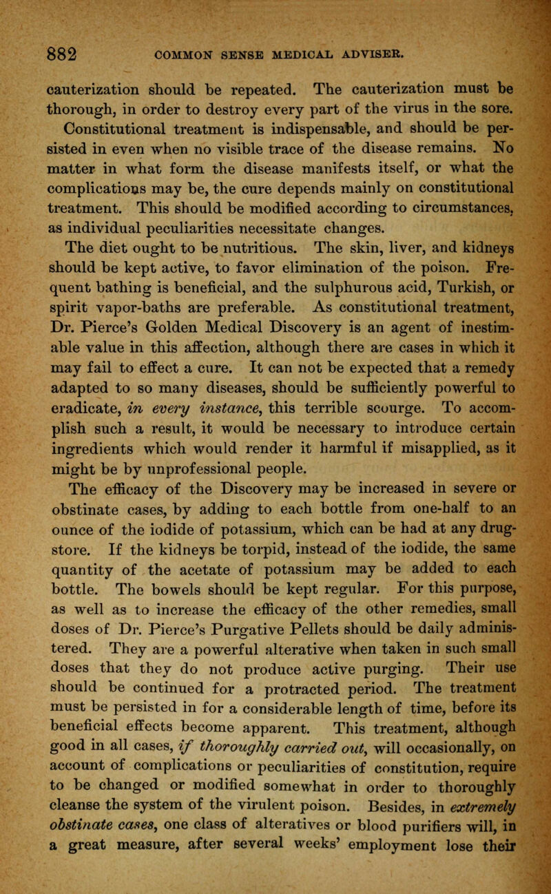 cauterization should be repeated. The cauterization must be thorough, in order to destroy every part of the virus in the sore. Constitutional treatment is indispensable, and should be per- sisted in even when no visible trace of the disease remains. No matter in what form the disease manifests itself, or what the complications may be, the cure depends mainly on constitutional treatment. This should be modified according to circumstances, as individual peculiarities necessitate changes. The diet ought to be nutritious. The skin, liver, and kidneys should be kept active, to favor elimination of the poison. Fre- quent bathing is beneficial, and the sulphurous acid, Turkish, or spirit vapor-baths are preferable. As constitutional treatment, Dr. Pierce's Golden Medical Discovery is an agent of inestim- able value in this affection, although there are cases in which it may fail to effect a cure. It can not be expected that a remedy adapted to so many diseases, should be sufficiently powerful to eradicate, in every instance, this terrible scourge. To accom- plish such a result, it would be necessary to introduce certain ingredients which would render it harmful if misapplied, as it might be by unprofessional people. The efficacy of the Discovery may be increased in severe or obstinate cases, by adding to each bottle from one-half to an ounce of the iodide of potassium, which can be had at any drug- store. If the kidneys be torpid, instead of the iodide, the same quantity of the acetate of potassium may be added to each bottle. The bowels should be kept regular. For this purpose, as well as to increase the efficacy of the other remedies, small doses of Dr. Pierce's Purgative Pellets should be daily adminis- tered. They are a powerful alterative when taken in such small doses that they do not produce active purging. Their use should be continued for a protracted period. The treatment must be persisted in for a considerable length of time, before its beneficial effects become apparent. This treatment, although good in all cases, if thoroughly carried out, will occasionally, on account of complications or peculiarities of constitution, require to be changed or modified somewhat in order to thoroughly cleanse the system of the virulent poison. Besides, in extremely obstinate cases, one class of alteratives or blood purifiers will, in a great measure, after several weeks' employment lose their