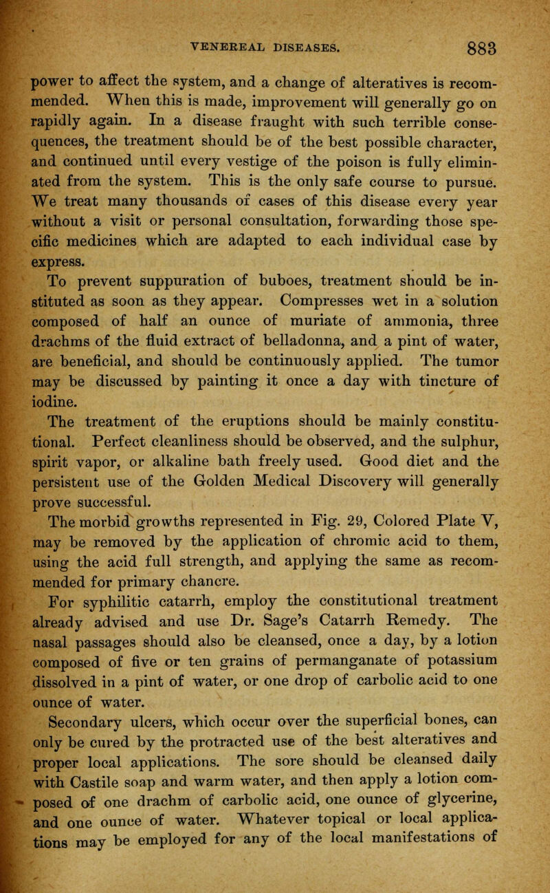 power to affect the system, and a change of alteratives is recom- mended. When this is made, improvement will generally go on rapidly again. In a disease fraught with such terrible conse- quences, the treatment should be of the best possible character, and continued until every vestige of the poison is fully elimin- ated from the system. This is the only safe course to pursue. We treat many thousands of cases of this disease every year without a visit or personal consultation, forwarding those spe- cific medicines which are adapted to each individual case by express. To prevent suppuration of buboes, treatment should be in- stituted as soon as they appear. Compresses wet in a solution composed of half an ounce of muriate of ammonia, three drachms of the fluid extract of belladonna, and a pint of water, are beneficial, and should be continuously applied. The tumor may be discussed by painting it once a day with tincture of iodine. The treatment of the eruptions should be mainly constitu- tional. Perfect cleanliness should be observed, and the sulphur, spirit vapor, or alkaline bath freely used. Good diet and the persistent use of the Golden Medical Discovery will generally prove successful. The morbid growths represented in Fig. 29, Colored Plate V, may be removed by the application of chromic acid to them, using the acid full strength, and applying the same as recom- mended for primary chancre. For syphilitic catarrh, employ the constitutional treatment already advised and use Dr. Sage's Catarrh Remedy. The nasal passages should also be cleansed, once a day, by a lotion composed of five or ten grains of permanganate of potassium dissolved in a pint of water, or one drop of carbolic acid to one ounce of water. Secondary ulcers, which occur over the superficial bones, can only be cured by the protracted use of the best alteratives and proper local applications. The sore should be cleansed daily with Castile soap and warm water, and then apply a lotion com- posed of one drachm of carbolic acid, one ounce of glycerine, and one ounce of water. Whatever topical or local applica- tions may be employed for any of the local manifestations of