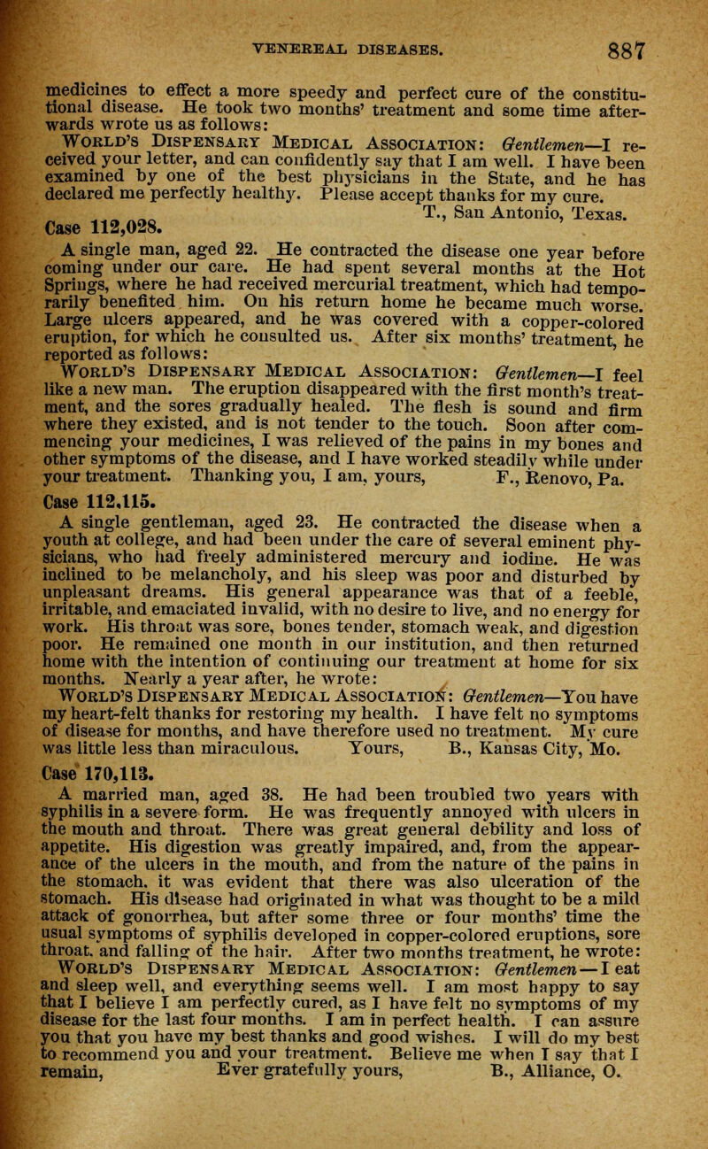 medicines to effect a more speedy and perfect cure of the constitu- tional disease. He took two months' treatment and some time after- wards wrote us as follows: World's Dispensary Medical Association: Gentlemen—I re- ceived your letter, and can confidently say that I am well. I have heen examined hy one of the best physicians in the State, and he has declared me perfectly healthy. Please accept thanks for my cure. T., San Antonio, Texas. Case 112,028. A single man, aged 22. He contracted the disease one year before coming under our care. He had spent several months at the Hot Springs, where he had received mercurial treatment, which had tempo- rarily benefited him. On his return home he became much worse. Large ulcers appeared, and he was covered with a copper-colored eruption, for which he consulted us. After six months' treatment he reported as follows: World's Dispensary Medical Association: Gentlemen—I feel like a new man. The eruption disappeared with the first month's treat- ment, and the sores gradually healed. The flesh is sound and firm where they existed, and is not tender to the touch. Soon after com- mencing your medicines, I was relieved of the pains in my bones and other symptoms of the disease, and I have worked steadily while under your treatment. Thanking you, I am, yours, F., Renovo, Pa. Case 112,115. A single gentleman, aged 23. He contracted the disease when a youth at college, and had been under the care of several eminent phy- sicians, who had freely administered mercury and iodine. He was inclined to be melancholy, and his sleep was poor and disturbed by unpleasant dreams. His general appearance was that of a feeble, irritable, and emaciated invalid, with no desire to live, and no energy for work. His throat was sore, bones tender, stomach weak, and digestion poor. He remained one month in our institution, and then returned home with the intention of continuing our treatment at home for six months. Nearly a year after, he wrote: World's Dispensary Medical Association: Gentlemen—You have my heart-felt thanks for restoring my health. I have felt no symptoms of disease for months, and have therefore used no treatment. My cure was little less than miraculous. Tours, B., Kansas City, Mo. Case 170,113. A married man, aged 38. He had been troubled two years with syphilis in a severe form. He was frequently annoyed with ulcers in the mouth and throat. There was great general debility and loss of appetite. His digestion was greatly impaired, and, from the appear- ance of the ulcers in the mouth, and from the nature of the pains in the stomach, it was evident that there was also ulceration of the stomach. His disease had originated in what was thought to be a mild attack of gonorrhea, but after some three or four months' time the usual symptoms of syphilis developed in copper-colored eruptions, sore throat, and falling of the hair. After two months treatment, he wrote: World's Dispensary Medical Association: Gentlemen — I eat and sleep well, and everything seems well. I am most happy to say that I believe I am perfectly cured, as I have felt no symptoms of my disease for the last four months. I am in perfect health. T can assure you that you have my best thanks and good wishes. I will do my best to recommend you and your treatment. Believe me when T say that I remain, Ever gratefully yours, B., Alliance, O.