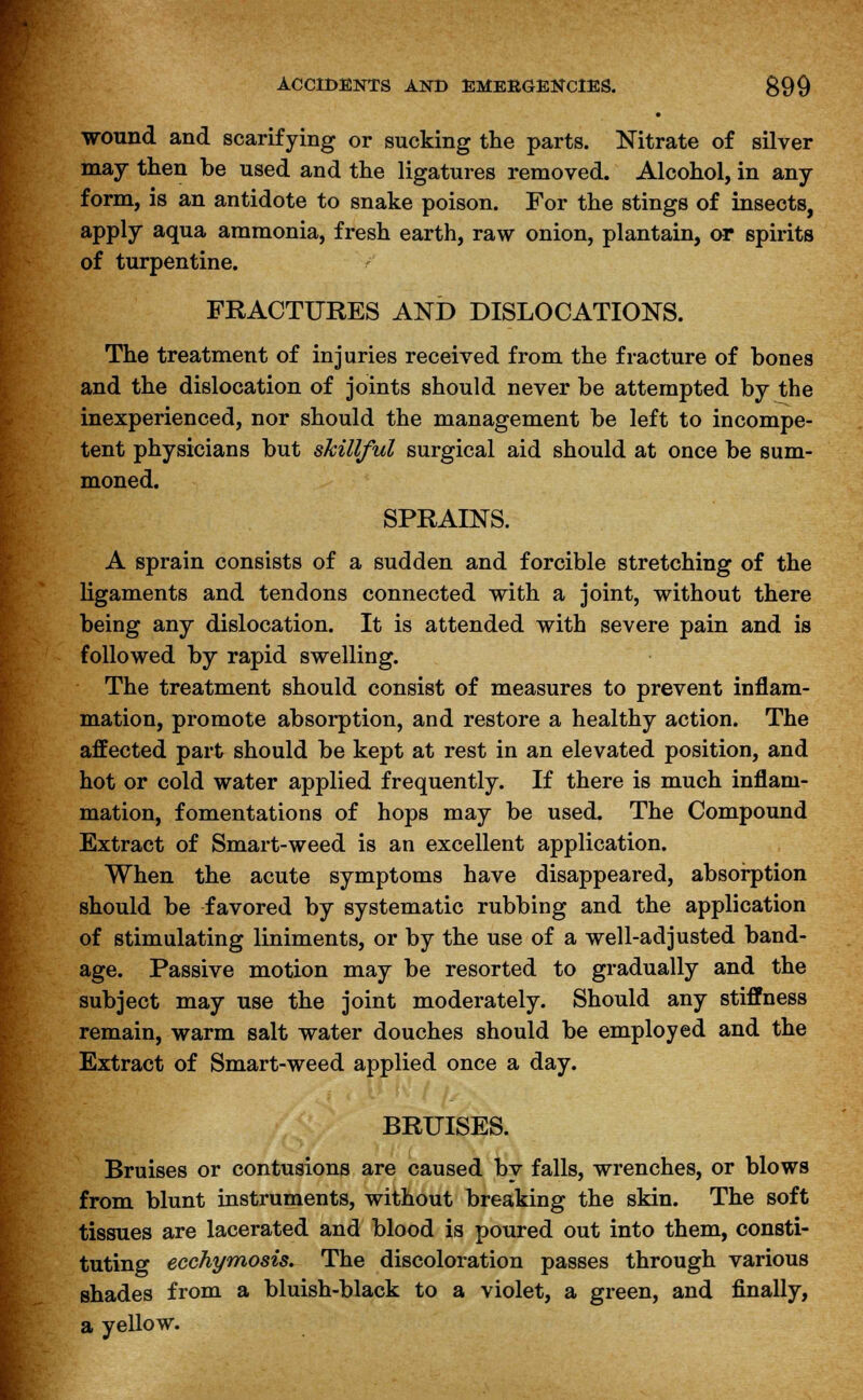 wound and scarifying or sucking the parts. Nitrate of silver may then be used and the ligatures removed. Alcohol, in any form, is an antidote to snake poison. For the stings of insects, apply aqua ammonia, fresh earth, raw onion, plantain, or spirits of turpentine. FRACTURES AND DISLOCATIONS. The treatment of injuries received from the fracture of bones and the dislocation of joints should never be attempted by the inexperienced, nor should the management be left to incompe- tent physicians but skillful surgical aid should at once be sum- moned. SPRAINS. A sprain consists of a sudden and forcible stretching of the ligaments and tendons connected with a joint, without there being any dislocation. It is attended with severe pain and is followed by rapid swelling. The treatment should consist of measures to prevent inflam- mation, promote absorption, and restore a healthy action. The affected part should be kept at rest in an elevated position, and hot or cold water applied frequently. If there is much inflam- mation, fomentations of hops may be used. The Compound Extract of Smart-weed is an excellent application. When the acute symptoms have disappeared, absorption should be favored by systematic rubbing and the application of stimulating liniments, or by the use of a well-adjusted band- age. Passive motion may be resorted to gradually and the subject may use the joint moderately. Should any stiffness remain, warm salt water douches should be employed and the Extract of Smart-weed applied once a day. BRUISES. Bruises or contusions are caused by falls, wrenches, or blows from blunt instruments, without breaking the skin. The soft tissues are lacerated and blood is poured out into them, consti- tuting ecchymosis. The discoloration passes through various shades from a bluish-black to a violet, a green, and finally, a yellow.