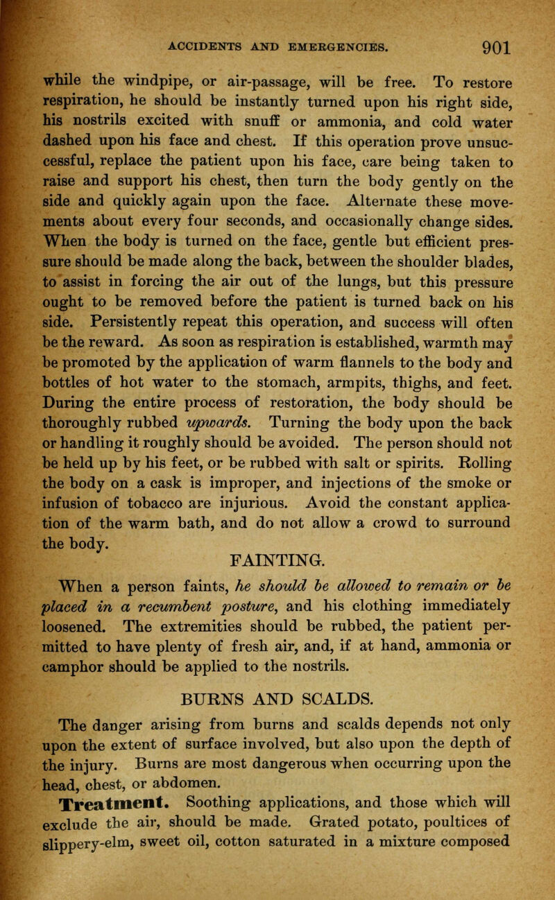 while the windpipe, or air-passage, will be free. To restore respiration, he should be instantly turned upon his right side, his nostrils excited with snuff or ammonia, and cold water dashed upon his face and chest. If this operation prove unsuc- cessful, replace the patient upon his face, care being taken to raise and support his chest, then turn the body gently on the side and quickly again upon the face. Alternate these move- ments about every four seconds, and occasionally change sides. When the body is turned on the face, gentle but efficient pres- sure should be made along the back, between the shoulder blades, to assist in forcing the air out of the lungs, but this pressure ought to be removed before the patient is turned back on his side. Persistently repeat this operation, and success will often be the reward. As soon as respiration is established, warmth may be promoted by the application of warm flannels to the body and bottles of hot water to the stomach, armpits, thighs, and feet. During the entire process of restoration, the body should be thoroughly rubbed upwards. Turning the body upon the back or handling it roughly should be avoided. The person should not be held up by his feet, or be rubbed with salt or spirits. Rolling the body on a cask is improper, and injections of the smoke or infusion of tobacco are injurious. Avoid the constant applica- tion of the warm bath, and do not allow a crowd to surround the body. FAINTING. When a person faints, he should be allowed to remain or be placed in a recumbent posture, and his clothing immediately loosened. The extremities should be rubbed, the patient per- mitted to have plenty of fresh air, and, if at hand, ammonia or camphor should be applied to the nostrils. BURNS AND SCALDS. The danger arising from burns and scalds depends not only upon the extent of surface involved, but also upon the depth of the injury. Burns are most dangerous when occurring upon the head, chest, or abdomen. Treatment. Soothing applications, and those which will exclude the air, should be made. Grated potato, poultices of slippery-elm, sweet oil, cotton saturated in a mixture composed