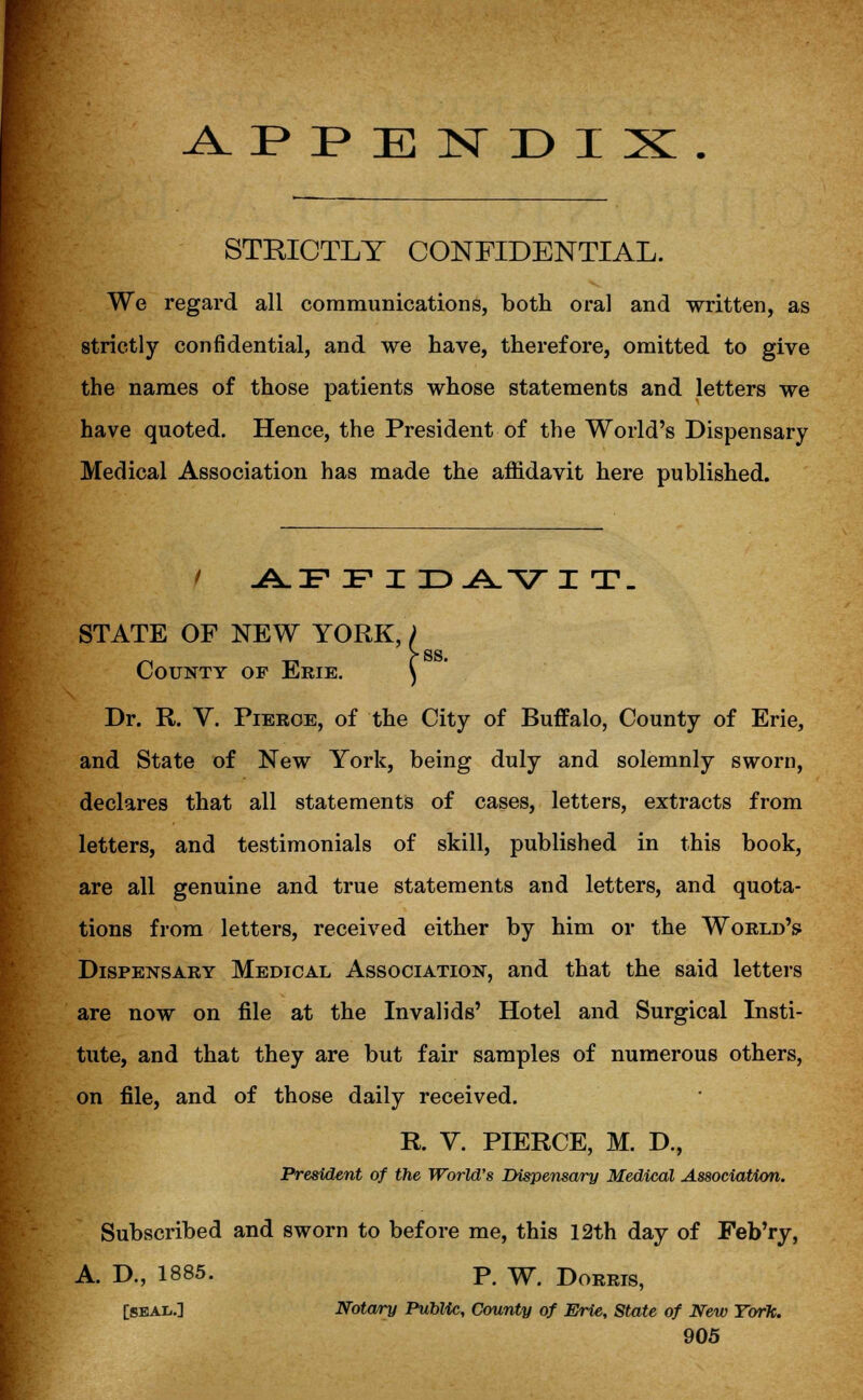 APPENDIX. STRICTLY CONFIDENTIAL. We regard all communications, both oral and written, as strictly confidential, and we have, therefore, omitted to give the names of those patients whose statements and letters we have quoted. Hence, the President of the World's Dispensary Medical Association has made the affidavit here published. 1 AFFIDAVIT. STATE OF NEW YORK, County of Erie. Dr. R. V. Pierce, of the City of Buffalo, County of Erie, and State of New York, being duly and solemnly sworn, declares that all statements of cases, letters, extracts from letters, and testimonials of skill, published in this book, are all genuine and true statements and letters, and quota- tions from letters, received either by him or the World's Dispensary Medical Association, and that the said letters are now on file at the Invalids' Hotel and Surgical Insti- tute, and that they are but fair samples of numerous others, on file, and of those daily received. R. V. PIERCE, M. D., President of the World's Dispensary Medical Association. Subscribed and sworn to before me, this 12th day of Feb'ry, A. D., 1885. P< W> Dorris, [seal.] Notary Public, County of Erie, State of New York.