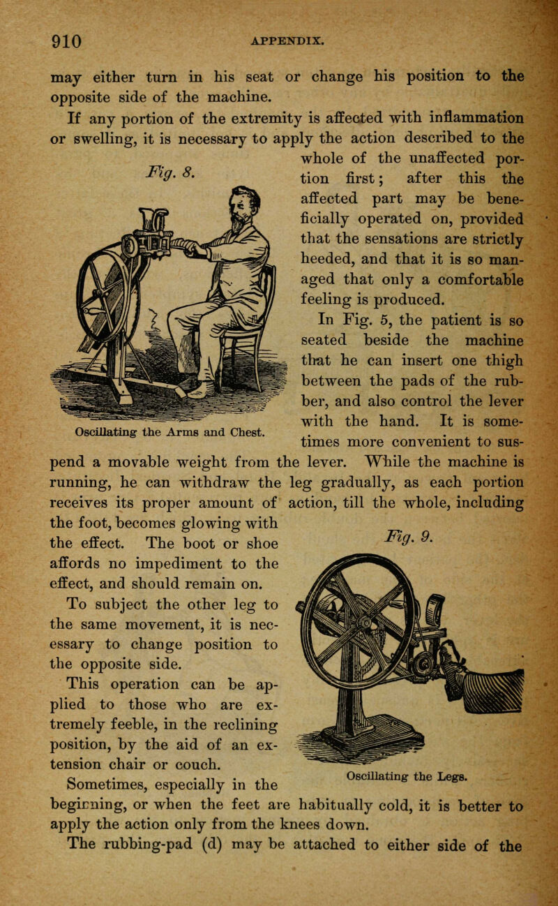 may either turn in his seat or change his position to the opposite side of the machine. If any portion of the extremity is affected with inflammation or swelling, it is necessary to apply the action described to the whole of the unaffected por- Fig.8. tion first; after Oscillating the Arms and Chest. this the affected part may be bene- ficially operated on, provided that the sensations are strictly heeded, and that it is so man- aged that only a comfortable feeling is produced. In Fig. 5, the patient is so seated beside the machine that he can insert one thigh between the pads of the rub- ber, and also control the lever with the hand. It is some- times more convenient to sus- pend a movable weight from the lever. While the machine is running, he can withdraw the leg gradually, as each portion receives its proper amount of action, till the whole, including the foot, becomes glowing with the effect. The boot or shoe m9' 9- affords no impediment to the effect, and should remain on. To subject the other leg to the same movement, it is nec- essary to change position to the opposite side. This operation can be ap- plied to those who are ex- tremely feeble, in the reclining position, by the aid of an ex- tension chair or couch. Sometimes, especially in the beginning, or when the feet are habitually cold, it is better to apply the action only from the knees down. The rubbing-pad (d) may be attached to either side of the Oscillating the Legs.