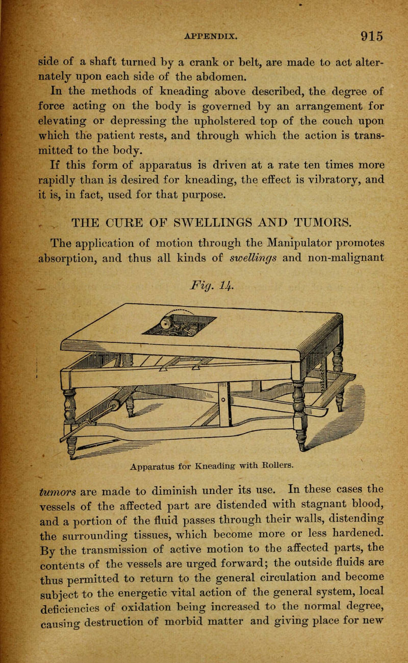 side of a shaft turned by a crank or belt, are made to act alter- nately upon each side of the abdomen. In the methods of kneading above described, the degree of force acting on the body is governed by an arrangement for elevating or depressing the upholstered top of the couch upon which the patient rests, and through which the action is trans- mitted to the body. If this form of apparatus is driven at a rate ten times more rapidly than is desired for kneading, the effect is vibratory, and it is, in fact, used for that purpose. THE CURE OF SWELLINGS AND TUMORS. The application of motion through the Manipulator promotes absorption, and thus all kinds of swellings and non-malignant Fig. U. Apparatus for Kneading with Rollers. tumors are made to diminish under its use. In these cases the vessels of the affected part are distended with stagnant blood, and a portion of the fluid passes through their walls, distending the surrounding tissues, which become more or less hardened. By the transmission of active motion to the affected parts, the contents of the vessels are urged forward; the outside fluids are thus permitted to return to the general circulation and become subject to the energetic vital action of the general system, local deficiencies of oxidation being increased to the normal degree, causing destruction of morbid matter and giving place for new