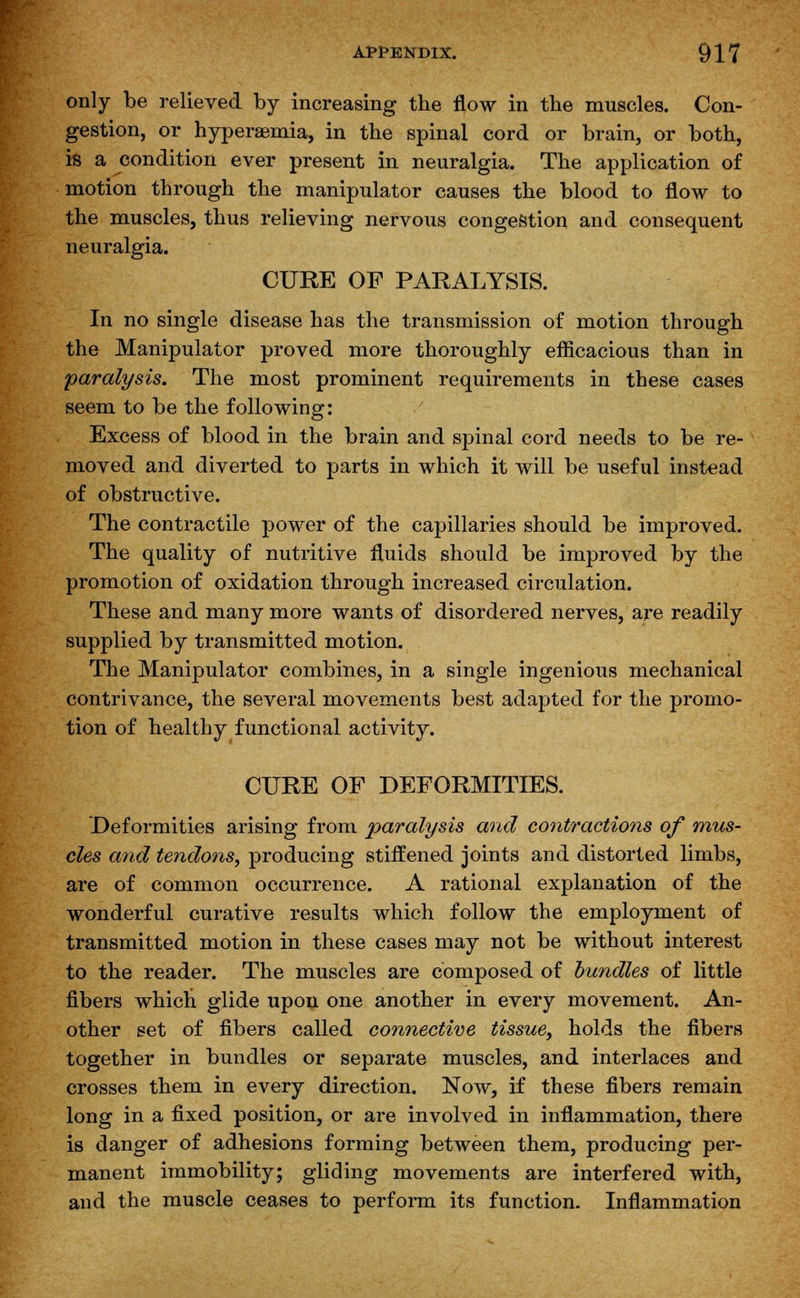 only be relieved by increasing the flow in the muscles. Con- gestion, or hyperemia, in the spinal cord or brain, or both, is a condition ever present in neuralgia. The application of motion through the manipulator causes the blood to flow to the muscles, thus relieving nervous congestion and consequent neuralgia. CURE OF PARALYSIS. In no single disease has the transmission of motion through the Manipulator proved more thoroughly eflicacious than in paralysis. The most prominent requirements in these cases seem to be the following: Excess of blood in the brain and spinal cord needs to be re- moved and diverted to parts in which it will be useful instead of obstructive. The contractile power of the capillaries should be improved. The quality of nutritive fluids should be improved by the promotion of oxidation through increased circulation. These and many more wants of disordered nerves, are readily supplied by transmitted motion. The Manipulator combines, in a single ingenious mechanical contrivance, the several movements best adapted for the promo- tion of healthy functional activity. CURE OF DEFORMITIES. Deformities arising from paralysis and contractions of mus- cles and tendons, producing stiffened joints and distorted limbs, are of common occurrence. A rational explanation of the wonderful curative results which follow the employment of transmitted motion in these cases may not be without interest to the reader. The muscles are composed of bundles of little fibers whicli glide upon one another in every movement. An- other set of fibers called connective tissue, holds the fibers together in bundles or separate muscles, and interlaces and crosses them, in every direction. Now, if these fibers remain long in a fixed position, or are involved in inflammation, there is danger of adhesions forming between them, producing per- manent immobility; gliding movements are interfered with, and the muscle ceases to perform its function. Inflammation