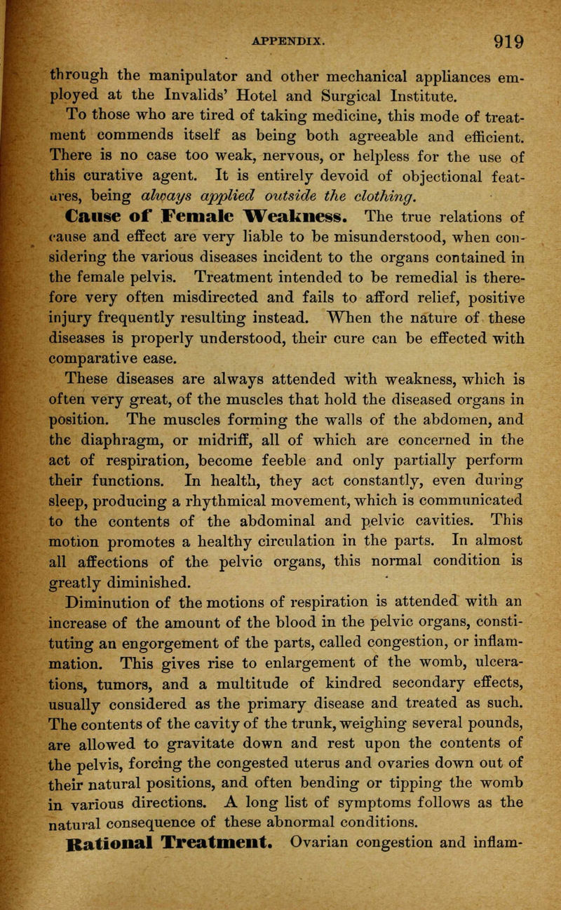 through the manipulator and other mechanical appliances em- ployed at the Invalids' Hotel and Surgical Institute. To those who are tired of taking medicine, this mode of treat- ment commends itself as being both agreeable and efficient. There is no case too weak, nervous, or helpless for the use of this curative agent. It is entirely devoid of objectional feat- ures, being always applied outside the clothing. Cause of Female Weakness. The true relations of cause and effect are very liable to be misunderstood, when con- sidering the various diseases incident to the organs contained in the female pelvis. Treatment intended to be remedial is there- fore very often misdirected and fails to afford relief, positive injury frequently resulting instead. When the nature of these diseases is properly understood, their cure can be effected with comparative ease. These diseases are always attended with weakness, which is often very great, of the muscles that hold the diseased organs in position. The muscles forming the walls of the abdomen, and the diaphragm, or midriff, all of which are concerned in the act of respiration, become feeble and only partially perform their functions. In health, they act constantly, even during sleep, producing a rhythmical movement, which is communicated to the contents of the abdominal and pelvic cavities. This motion promotes a healthy circulation in the parts. In almost all affections of the pelvic organs, this normal condition is greatly diminished. Diminution of the motions of respiration is attended with an increase of the amount of the blood in the pelvic organs, consti- tuting an engorgement of the parts, called congestion, or inflam- mation. This gives rise to enlargement of the womb, ulcera- tions, tumors, and a multitude of kindred secondary effects, usually considered as the primary disease and treated as such. The contents of the cavity of the trunk, weighing several pounds, are allowed to gravitate down and rest upon the contents of the pelvis, forcing the congested uterus and ovaries down out of their natural positions, and often bending or tipping the womb in various directions. A long list of symptoms follows as the natural consequence of these abnormal conditions. Rational Treatment. Ovarian congestion and inflam-