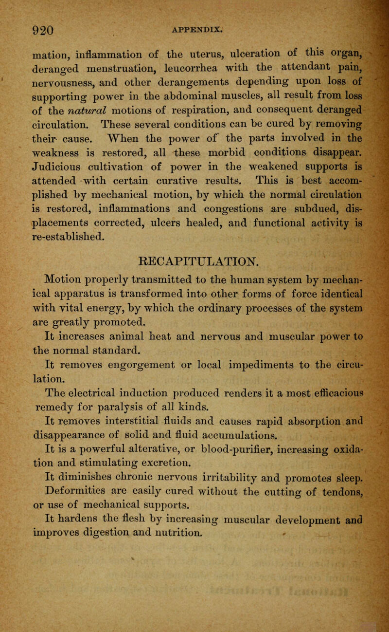 mation, inflammation of the uterus, ulceration of this organ, deranged menstruation, leucorrhea with the attendant pain, nervousness, and other derangements depending upon loss of supporting power in the abdominal muscles, all result from loss of the natural motions of respiration, and consequent deranged circulation. These several conditions can be cured by removing their cause. When the power of the parts involved in the weakness is restored, all these morbid conditions disappear. Judicious cultivation of power in the weakened supports is attended with certain curative results. This is best accom- plished by mechanical motion, by which the normal circulation is restored, inflammations and congestions are subdued, dis- placements corrected, ulcers healed, and functional activity is re-established. RECAPITULATION. Motion properly transmitted to the human system by mechan- ical apparatus is transformed into other forms of force identical with vital energy, by which the ordinary processes of the system are greatly promoted. It increases animal heat and nervous and muscular power to the normal standard. It removes engorgement or local impediments to the circu- lation. The electrical induction produced renders it a most efficacious remedy for paralysis of all kinds. It removes interstitial fluids and causes rapid absorption and disappearance of solid and fluid accumulations. It is a powerful alterative, or blood-purifier, increasing oxida- tion and stimulating excretion. It diminishes chronic nervous irritability and promotes sleep. Deformities are easily cured without the cutting of tendons, or use of mechanical supports. It hardens the flesh by increasing muscular development and improves digestion and nutrition.