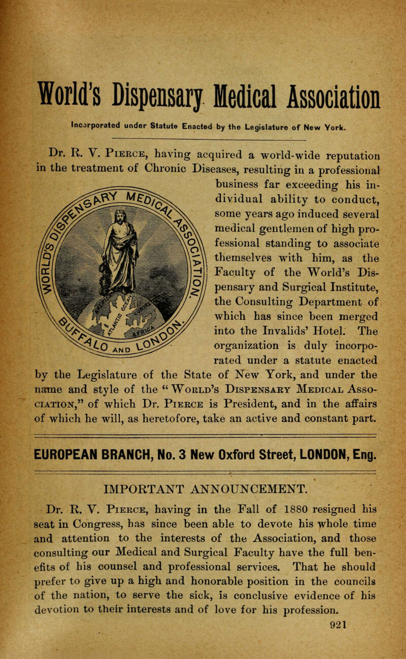 World's Dispensary Medical Association Incorporated under Statute Enacted by the Legislature of New York. Dr. R. V. Pierce, having acquired a world-wide reputation in the treatment of Chronic Diseases, resulting in a professional business far exceeding his in- dividual ability to conduct, some years ago induced several medical gentlemen of high pro- fessional standing to associate themselves with him, as the Faculty of the World's Dis- pensary and Surgical Institute, the Consulting Department of which has since been merged into the Invalids' Hotel. The organization is duly incorpo- rated under a statute enacted by the Legislature of the State of New York, and under the name and style of the  World's Dispensary Medical Asso- ciation, of which Dr. Pierce is President, and in the affairs of which he will, as heretofore, take an active and constant part. EUROPEAN BRANCH, No. 3 New Oxford Street, LONDON, Eng. IMPORTANT ANNOUNCEMENT. Dr. R. V. Pierce, having in the Fall of 1880 resigned his seat in Congress, has since been able to devote his whole time and attention to the interests of the Association, and those consulting our Medical and Surgical Faculty have the full ben- efits of his counsel and professional services. That he should prefer to give up a high and honorable position in the councils of the nation, to serve the sick, is conclusive evidence of his devotion to their interests and of love for his profession.