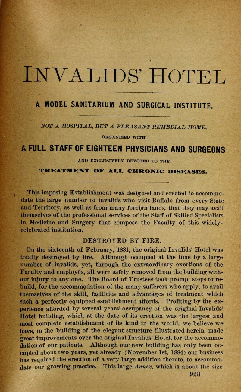 INVALIDS' HOTEL A MODEL SANITARIUM AND SURGICAL INSTITUTE. NOT A HOSPITAL, BUT A PLEASANT REMEDIAL HOME, ORGANIZED WITH A FULL STAFF OF EIGHTEEN PHYSICIANS AND SURGEONS AND EXCLUSIVELY DEVOTED TO THE TREATMENT OF AI.I, CHRONIC DISEASES. This imposing Establishment was designed and erected to accommo- date the large number of invalids who visit Buffalo from every State and Territory, as well as from many foreign lands, that they may avail themselves of the professional services of the Staff of Skilled Specialists in Medicine and Surgery that compose the Faculty of this widely- celebrated institution. DESTROYED BY FIRE. On the sixteenth of February, 1881, the original Invalids' Hotel was totally destroyed by fire. Although occupied at the time by a large number of invalids, yet, through the extraordinary exertions of the Faculty and employes, all were safely removed from the building with- out injury to any one. The Board of Trustees took prompt steps to re- build, for the accommodation of the many sufferers who apply, to avail themselves of the skill, facilities and advantages of treatment which such a perfectly equipped establishment affords. Profiting by the ex- perience afforded by several years' occupancy of the original Invalids' Hotel building, which at the date of its erection was the largest and most complete establishment of its kind in the world, we believe we have, in the building of the elegant structure illustrated herein, made great improvements over the original Invalids' Hotel, for the accommo- dation of our patients. Although our new building has only been oc- cupied about two years, yet already (November 1st, 1884) our business has required the erection of a very large addition thereto, to accommo- date our growing practice. This large Annex, which is about the size